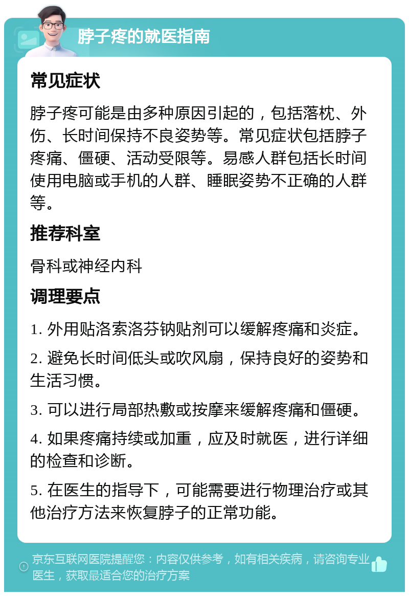 脖子疼的就医指南 常见症状 脖子疼可能是由多种原因引起的，包括落枕、外伤、长时间保持不良姿势等。常见症状包括脖子疼痛、僵硬、活动受限等。易感人群包括长时间使用电脑或手机的人群、睡眠姿势不正确的人群等。 推荐科室 骨科或神经内科 调理要点 1. 外用贴洛索洛芬钠贴剂可以缓解疼痛和炎症。 2. 避免长时间低头或吹风扇，保持良好的姿势和生活习惯。 3. 可以进行局部热敷或按摩来缓解疼痛和僵硬。 4. 如果疼痛持续或加重，应及时就医，进行详细的检查和诊断。 5. 在医生的指导下，可能需要进行物理治疗或其他治疗方法来恢复脖子的正常功能。