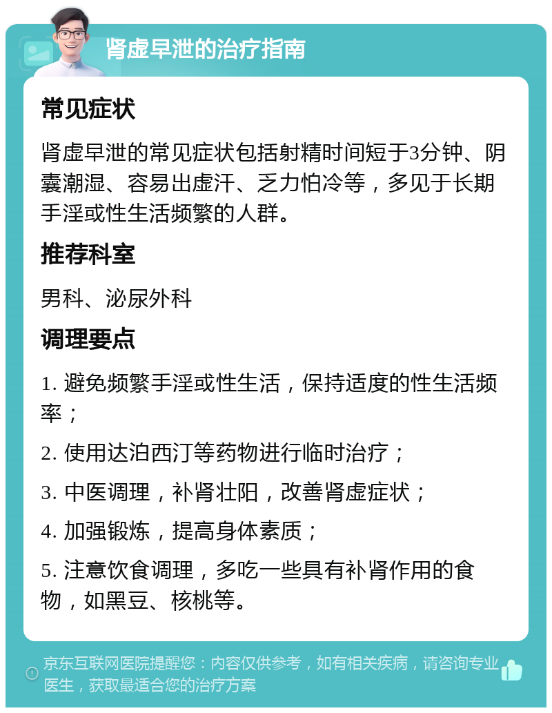 肾虚早泄的治疗指南 常见症状 肾虚早泄的常见症状包括射精时间短于3分钟、阴囊潮湿、容易出虚汗、乏力怕冷等，多见于长期手淫或性生活频繁的人群。 推荐科室 男科、泌尿外科 调理要点 1. 避免频繁手淫或性生活，保持适度的性生活频率； 2. 使用达泊西汀等药物进行临时治疗； 3. 中医调理，补肾壮阳，改善肾虚症状； 4. 加强锻炼，提高身体素质； 5. 注意饮食调理，多吃一些具有补肾作用的食物，如黑豆、核桃等。