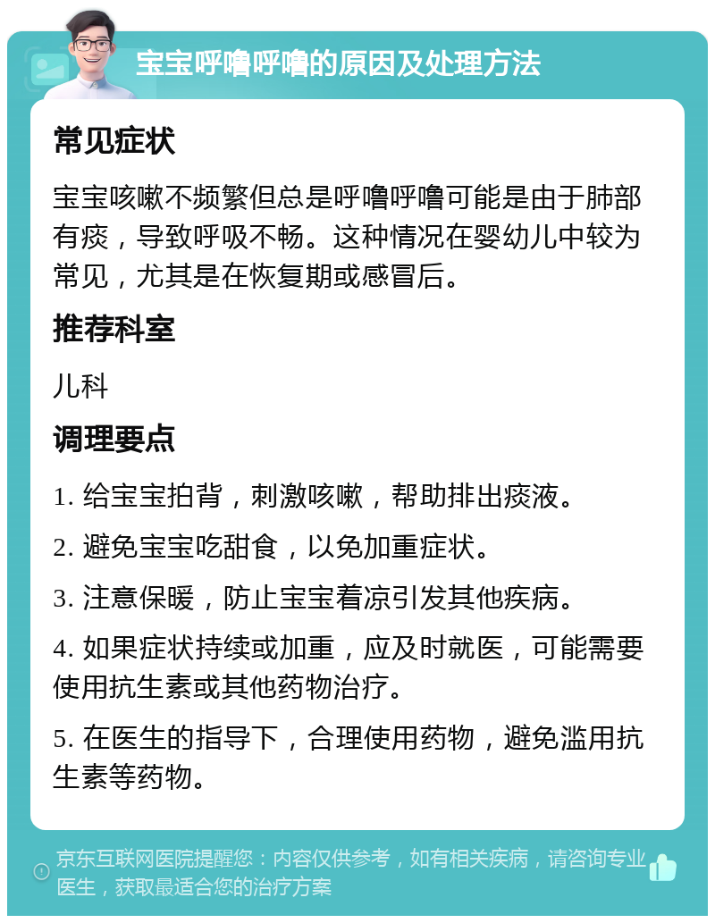 宝宝呼噜呼噜的原因及处理方法 常见症状 宝宝咳嗽不频繁但总是呼噜呼噜可能是由于肺部有痰，导致呼吸不畅。这种情况在婴幼儿中较为常见，尤其是在恢复期或感冒后。 推荐科室 儿科 调理要点 1. 给宝宝拍背，刺激咳嗽，帮助排出痰液。 2. 避免宝宝吃甜食，以免加重症状。 3. 注意保暖，防止宝宝着凉引发其他疾病。 4. 如果症状持续或加重，应及时就医，可能需要使用抗生素或其他药物治疗。 5. 在医生的指导下，合理使用药物，避免滥用抗生素等药物。