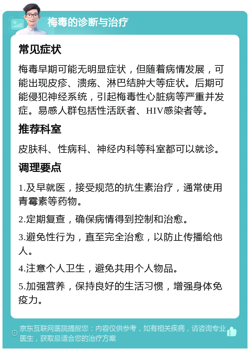 梅毒的诊断与治疗 常见症状 梅毒早期可能无明显症状，但随着病情发展，可能出现皮疹、溃疡、淋巴结肿大等症状。后期可能侵犯神经系统，引起梅毒性心脏病等严重并发症。易感人群包括性活跃者、HIV感染者等。 推荐科室 皮肤科、性病科、神经内科等科室都可以就诊。 调理要点 1.及早就医，接受规范的抗生素治疗，通常使用青霉素等药物。 2.定期复查，确保病情得到控制和治愈。 3.避免性行为，直至完全治愈，以防止传播给他人。 4.注意个人卫生，避免共用个人物品。 5.加强营养，保持良好的生活习惯，增强身体免疫力。