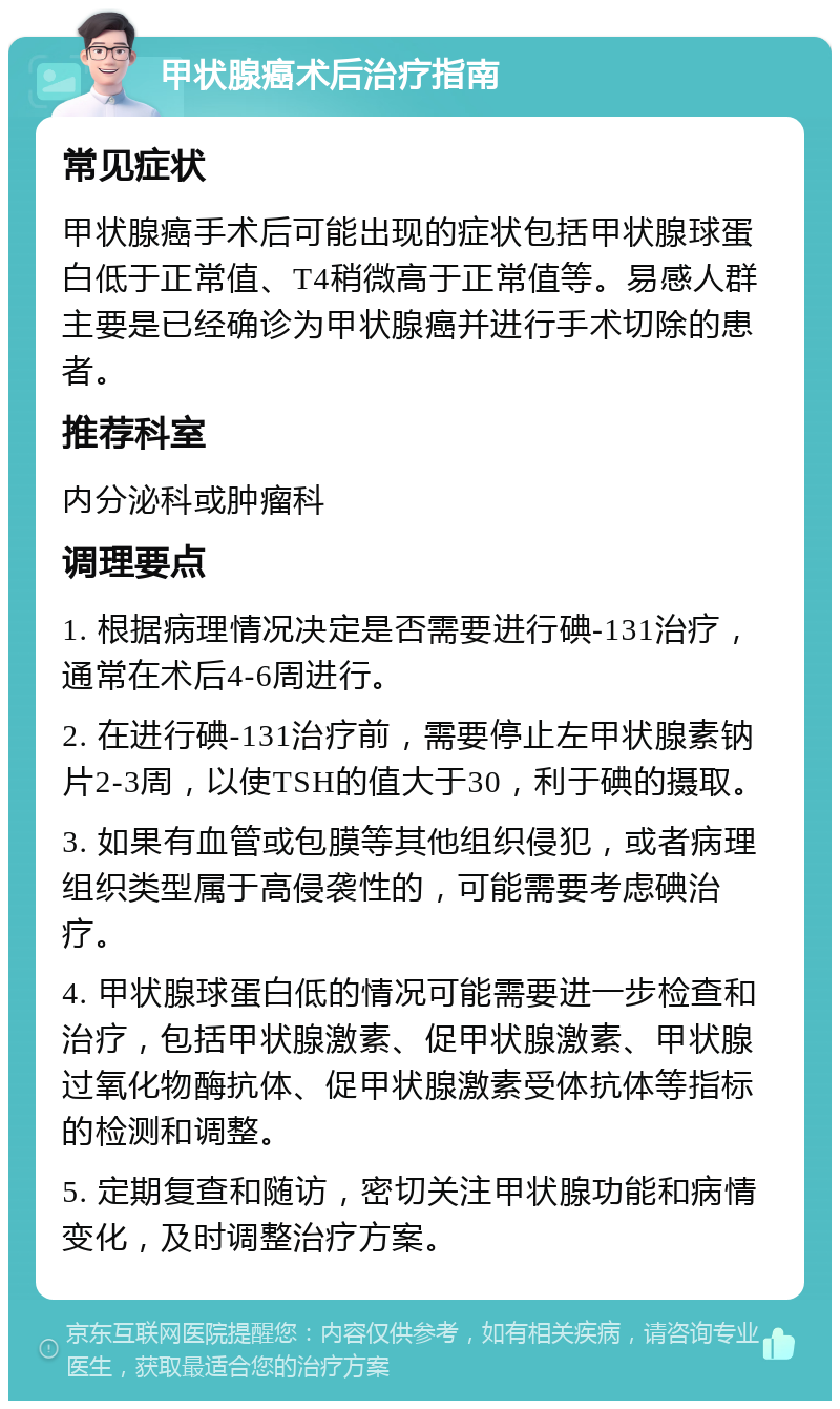 甲状腺癌术后治疗指南 常见症状 甲状腺癌手术后可能出现的症状包括甲状腺球蛋白低于正常值、T4稍微高于正常值等。易感人群主要是已经确诊为甲状腺癌并进行手术切除的患者。 推荐科室 内分泌科或肿瘤科 调理要点 1. 根据病理情况决定是否需要进行碘-131治疗，通常在术后4-6周进行。 2. 在进行碘-131治疗前，需要停止左甲状腺素钠片2-3周，以使TSH的值大于30，利于碘的摄取。 3. 如果有血管或包膜等其他组织侵犯，或者病理组织类型属于高侵袭性的，可能需要考虑碘治疗。 4. 甲状腺球蛋白低的情况可能需要进一步检查和治疗，包括甲状腺激素、促甲状腺激素、甲状腺过氧化物酶抗体、促甲状腺激素受体抗体等指标的检测和调整。 5. 定期复查和随访，密切关注甲状腺功能和病情变化，及时调整治疗方案。