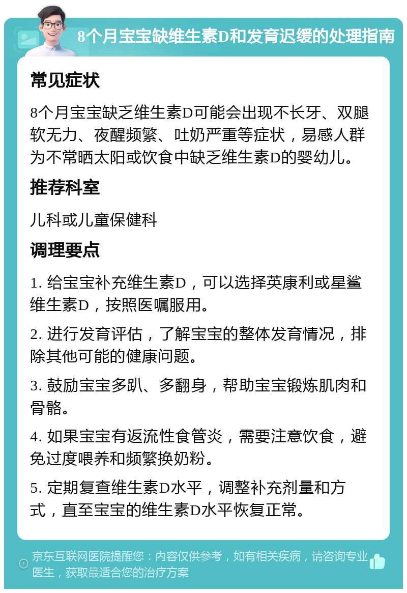 8个月宝宝缺维生素D和发育迟缓的处理指南 常见症状 8个月宝宝缺乏维生素D可能会出现不长牙、双腿软无力、夜醒频繁、吐奶严重等症状，易感人群为不常晒太阳或饮食中缺乏维生素D的婴幼儿。 推荐科室 儿科或儿童保健科 调理要点 1. 给宝宝补充维生素D，可以选择英康利或星鲨维生素D，按照医嘱服用。 2. 进行发育评估，了解宝宝的整体发育情况，排除其他可能的健康问题。 3. 鼓励宝宝多趴、多翻身，帮助宝宝锻炼肌肉和骨骼。 4. 如果宝宝有返流性食管炎，需要注意饮食，避免过度喂养和频繁换奶粉。 5. 定期复查维生素D水平，调整补充剂量和方式，直至宝宝的维生素D水平恢复正常。