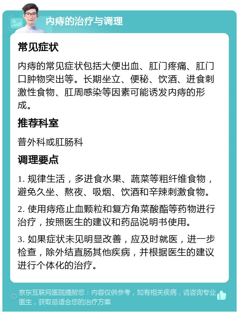 内痔的治疗与调理 常见症状 内痔的常见症状包括大便出血、肛门疼痛、肛门口肿物突出等。长期坐立、便秘、饮酒、进食刺激性食物、肛周感染等因素可能诱发内痔的形成。 推荐科室 普外科或肛肠科 调理要点 1. 规律生活，多进食水果、蔬菜等粗纤维食物，避免久坐、熬夜、吸烟、饮酒和辛辣刺激食物。 2. 使用痔疮止血颗粒和复方角菜酸酯等药物进行治疗，按照医生的建议和药品说明书使用。 3. 如果症状未见明显改善，应及时就医，进一步检查，除外结直肠其他疾病，并根据医生的建议进行个体化的治疗。