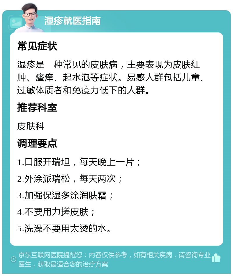 湿疹就医指南 常见症状 湿疹是一种常见的皮肤病，主要表现为皮肤红肿、瘙痒、起水泡等症状。易感人群包括儿童、过敏体质者和免疫力低下的人群。 推荐科室 皮肤科 调理要点 1.口服开瑞坦，每天晚上一片； 2.外涂派瑞松，每天两次； 3.加强保湿多涂润肤霜； 4.不要用力搓皮肤； 5.洗澡不要用太烫的水。