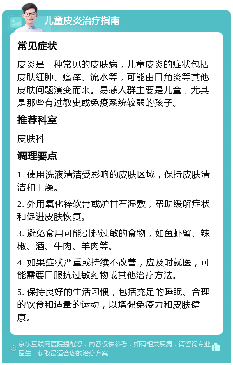 儿童皮炎治疗指南 常见症状 皮炎是一种常见的皮肤病，儿童皮炎的症状包括皮肤红肿、瘙痒、流水等，可能由口角炎等其他皮肤问题演变而来。易感人群主要是儿童，尤其是那些有过敏史或免疫系统较弱的孩子。 推荐科室 皮肤科 调理要点 1. 使用洗液清洁受影响的皮肤区域，保持皮肤清洁和干燥。 2. 外用氧化锌软膏或炉甘石湿敷，帮助缓解症状和促进皮肤恢复。 3. 避免食用可能引起过敏的食物，如鱼虾蟹、辣椒、酒、牛肉、羊肉等。 4. 如果症状严重或持续不改善，应及时就医，可能需要口服抗过敏药物或其他治疗方法。 5. 保持良好的生活习惯，包括充足的睡眠、合理的饮食和适量的运动，以增强免疫力和皮肤健康。