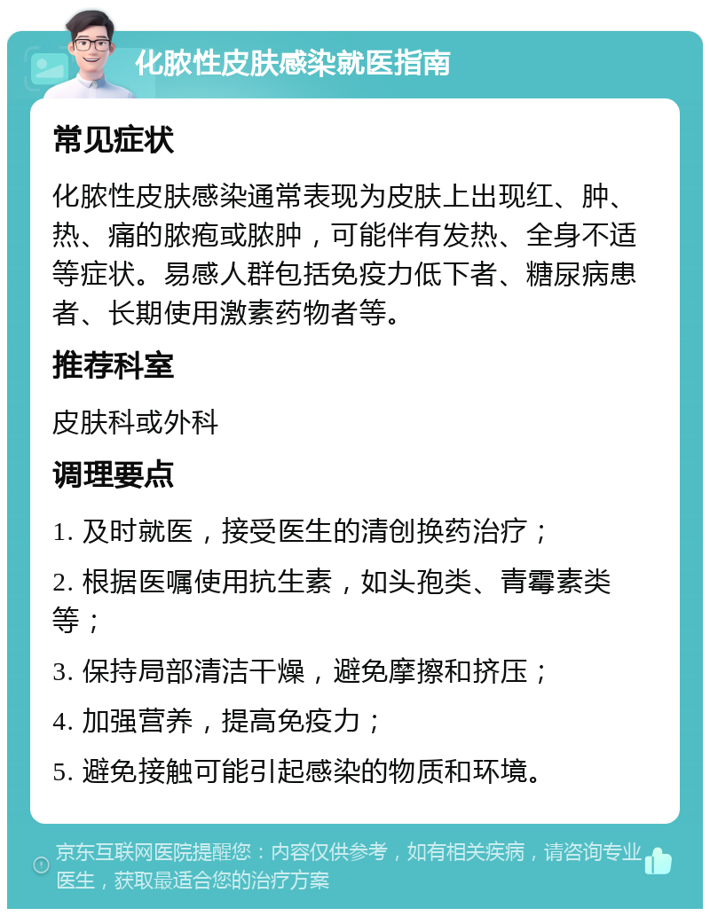 化脓性皮肤感染就医指南 常见症状 化脓性皮肤感染通常表现为皮肤上出现红、肿、热、痛的脓疱或脓肿，可能伴有发热、全身不适等症状。易感人群包括免疫力低下者、糖尿病患者、长期使用激素药物者等。 推荐科室 皮肤科或外科 调理要点 1. 及时就医，接受医生的清创换药治疗； 2. 根据医嘱使用抗生素，如头孢类、青霉素类等； 3. 保持局部清洁干燥，避免摩擦和挤压； 4. 加强营养，提高免疫力； 5. 避免接触可能引起感染的物质和环境。