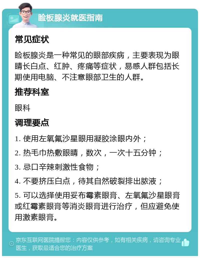 睑板腺炎就医指南 常见症状 睑板腺炎是一种常见的眼部疾病，主要表现为眼睛长白点、红肿、疼痛等症状，易感人群包括长期使用电脑、不注意眼部卫生的人群。 推荐科室 眼科 调理要点 1. 使用左氧氟沙星眼用凝胶涂眼内外； 2. 热毛巾热敷眼睛，数次，一次十五分钟； 3. 忌口辛辣刺激性食物； 4. 不要挤压白点，待其自然破裂排出脓液； 5. 可以选择使用妥布霉素眼膏、左氧氟沙星眼膏或红霉素眼膏等消炎眼膏进行治疗，但应避免使用激素眼膏。