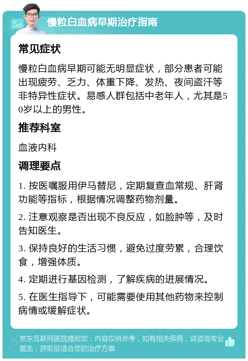 慢粒白血病早期治疗指南 常见症状 慢粒白血病早期可能无明显症状，部分患者可能出现疲劳、乏力、体重下降、发热、夜间盗汗等非特异性症状。易感人群包括中老年人，尤其是50岁以上的男性。 推荐科室 血液内科 调理要点 1. 按医嘱服用伊马替尼，定期复查血常规、肝肾功能等指标，根据情况调整药物剂量。 2. 注意观察是否出现不良反应，如脸肿等，及时告知医生。 3. 保持良好的生活习惯，避免过度劳累，合理饮食，增强体质。 4. 定期进行基因检测，了解疾病的进展情况。 5. 在医生指导下，可能需要使用其他药物来控制病情或缓解症状。