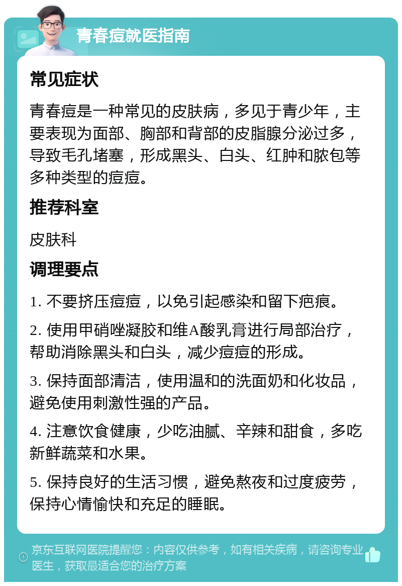 青春痘就医指南 常见症状 青春痘是一种常见的皮肤病，多见于青少年，主要表现为面部、胸部和背部的皮脂腺分泌过多，导致毛孔堵塞，形成黑头、白头、红肿和脓包等多种类型的痘痘。 推荐科室 皮肤科 调理要点 1. 不要挤压痘痘，以免引起感染和留下疤痕。 2. 使用甲硝唑凝胶和维A酸乳膏进行局部治疗，帮助消除黑头和白头，减少痘痘的形成。 3. 保持面部清洁，使用温和的洗面奶和化妆品，避免使用刺激性强的产品。 4. 注意饮食健康，少吃油腻、辛辣和甜食，多吃新鲜蔬菜和水果。 5. 保持良好的生活习惯，避免熬夜和过度疲劳，保持心情愉快和充足的睡眠。