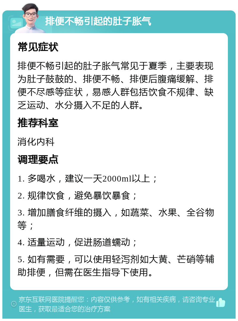 排便不畅引起的肚子胀气 常见症状 排便不畅引起的肚子胀气常见于夏季，主要表现为肚子鼓鼓的、排便不畅、排便后腹痛缓解、排便不尽感等症状，易感人群包括饮食不规律、缺乏运动、水分摄入不足的人群。 推荐科室 消化内科 调理要点 1. 多喝水，建议一天2000ml以上； 2. 规律饮食，避免暴饮暴食； 3. 增加膳食纤维的摄入，如蔬菜、水果、全谷物等； 4. 适量运动，促进肠道蠕动； 5. 如有需要，可以使用轻泻剂如大黄、芒硝等辅助排便，但需在医生指导下使用。