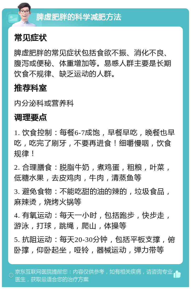 脾虚肥胖的科学减肥方法 常见症状 脾虚肥胖的常见症状包括食欲不振、消化不良、腹泻或便秘、体重增加等。易感人群主要是长期饮食不规律、缺乏运动的人群。 推荐科室 内分泌科或营养科 调理要点 1. 饮食控制：每餐6-7成饱，早餐早吃，晚餐也早吃，吃完了刷牙，不要再进食！细嚼慢咽，饮食规律！ 2. 合理膳食：脱脂牛奶，煮鸡蛋，粗粮，叶菜，低糖水果，去皮鸡肉，牛肉，清蒸鱼等 3. 避免食物：不能吃甜的油的辣的，垃圾食品，麻辣烫，烧烤火锅等 4. 有氧运动：每天一小时，包括跑步，快步走，游泳，打球，跳绳，爬山，体操等 5. 抗阻运动：每天20-30分钟，包括平板支撑，俯卧撑，仰卧起坐，哑铃，器械运动，弹力带等