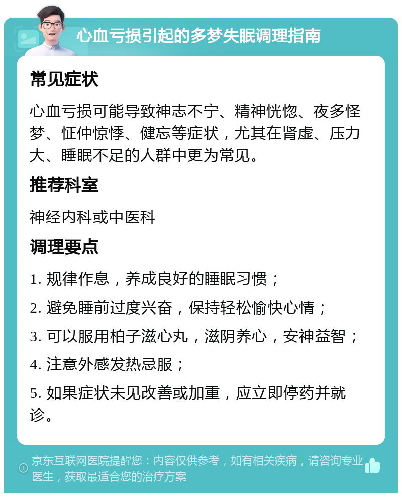 心血亏损引起的多梦失眠调理指南 常见症状 心血亏损可能导致神志不宁、精神恍惚、夜多怪梦、怔仲惊悸、健忘等症状，尤其在肾虚、压力大、睡眠不足的人群中更为常见。 推荐科室 神经内科或中医科 调理要点 1. 规律作息，养成良好的睡眠习惯； 2. 避免睡前过度兴奋，保持轻松愉快心情； 3. 可以服用柏子滋心丸，滋阴养心，安神益智； 4. 注意外感发热忌服； 5. 如果症状未见改善或加重，应立即停药并就诊。