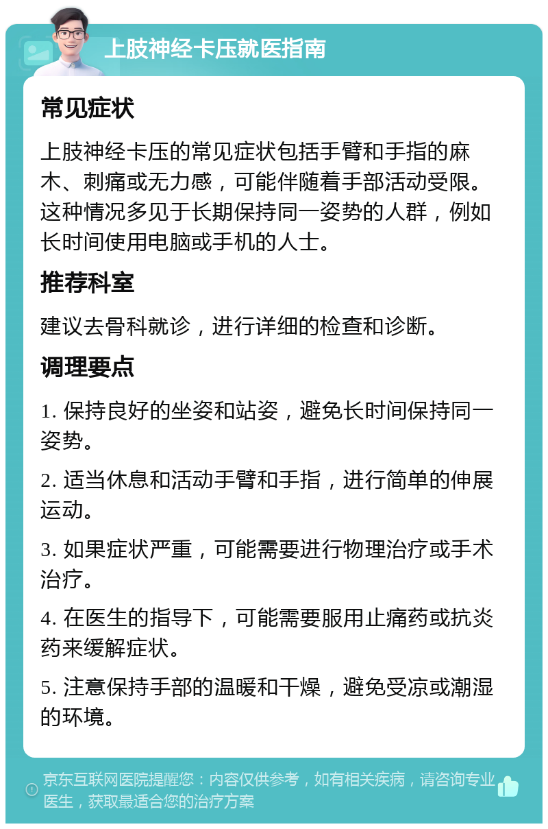 上肢神经卡压就医指南 常见症状 上肢神经卡压的常见症状包括手臂和手指的麻木、刺痛或无力感，可能伴随着手部活动受限。这种情况多见于长期保持同一姿势的人群，例如长时间使用电脑或手机的人士。 推荐科室 建议去骨科就诊，进行详细的检查和诊断。 调理要点 1. 保持良好的坐姿和站姿，避免长时间保持同一姿势。 2. 适当休息和活动手臂和手指，进行简单的伸展运动。 3. 如果症状严重，可能需要进行物理治疗或手术治疗。 4. 在医生的指导下，可能需要服用止痛药或抗炎药来缓解症状。 5. 注意保持手部的温暖和干燥，避免受凉或潮湿的环境。