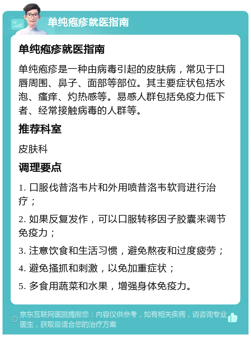 单纯疱疹就医指南 单纯疱疹就医指南 单纯疱疹是一种由病毒引起的皮肤病，常见于口唇周围、鼻子、面部等部位。其主要症状包括水泡、瘙痒、灼热感等。易感人群包括免疫力低下者、经常接触病毒的人群等。 推荐科室 皮肤科 调理要点 1. 口服伐昔洛韦片和外用喷昔洛韦软膏进行治疗； 2. 如果反复发作，可以口服转移因子胶囊来调节免疫力； 3. 注意饮食和生活习惯，避免熬夜和过度疲劳； 4. 避免搔抓和刺激，以免加重症状； 5. 多食用蔬菜和水果，增强身体免疫力。