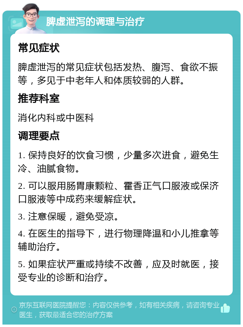 脾虚泄泻的调理与治疗 常见症状 脾虚泄泻的常见症状包括发热、腹泻、食欲不振等，多见于中老年人和体质较弱的人群。 推荐科室 消化内科或中医科 调理要点 1. 保持良好的饮食习惯，少量多次进食，避免生冷、油腻食物。 2. 可以服用肠胃康颗粒、霍香正气口服液或保济口服液等中成药来缓解症状。 3. 注意保暖，避免受凉。 4. 在医生的指导下，进行物理降温和小儿推拿等辅助治疗。 5. 如果症状严重或持续不改善，应及时就医，接受专业的诊断和治疗。