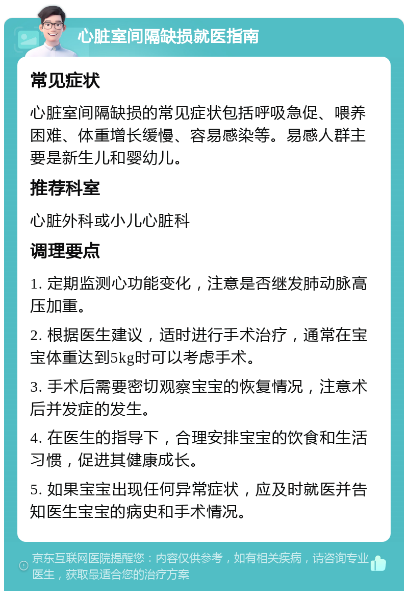 心脏室间隔缺损就医指南 常见症状 心脏室间隔缺损的常见症状包括呼吸急促、喂养困难、体重增长缓慢、容易感染等。易感人群主要是新生儿和婴幼儿。 推荐科室 心脏外科或小儿心脏科 调理要点 1. 定期监测心功能变化，注意是否继发肺动脉高压加重。 2. 根据医生建议，适时进行手术治疗，通常在宝宝体重达到5kg时可以考虑手术。 3. 手术后需要密切观察宝宝的恢复情况，注意术后并发症的发生。 4. 在医生的指导下，合理安排宝宝的饮食和生活习惯，促进其健康成长。 5. 如果宝宝出现任何异常症状，应及时就医并告知医生宝宝的病史和手术情况。