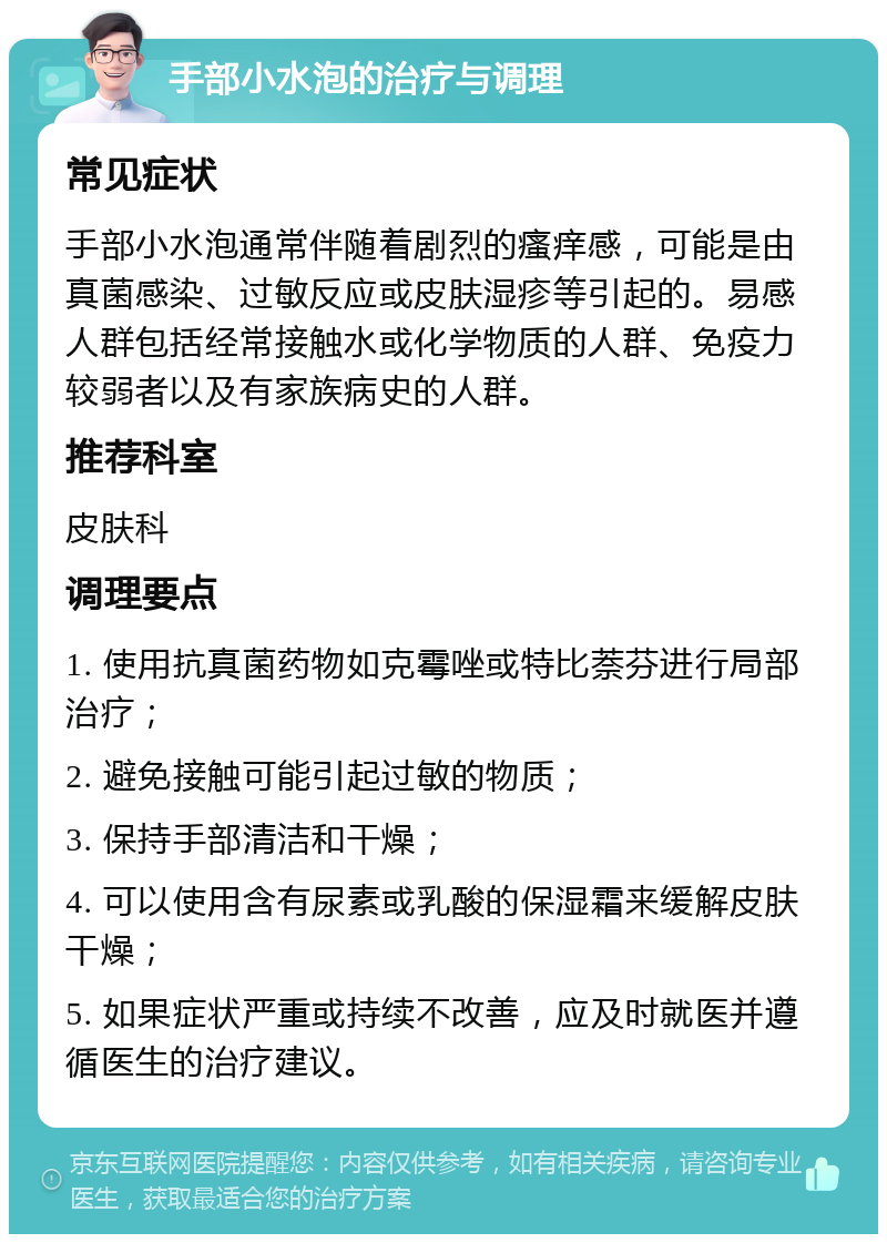 手部小水泡的治疗与调理 常见症状 手部小水泡通常伴随着剧烈的瘙痒感，可能是由真菌感染、过敏反应或皮肤湿疹等引起的。易感人群包括经常接触水或化学物质的人群、免疫力较弱者以及有家族病史的人群。 推荐科室 皮肤科 调理要点 1. 使用抗真菌药物如克霉唑或特比萘芬进行局部治疗； 2. 避免接触可能引起过敏的物质； 3. 保持手部清洁和干燥； 4. 可以使用含有尿素或乳酸的保湿霜来缓解皮肤干燥； 5. 如果症状严重或持续不改善，应及时就医并遵循医生的治疗建议。