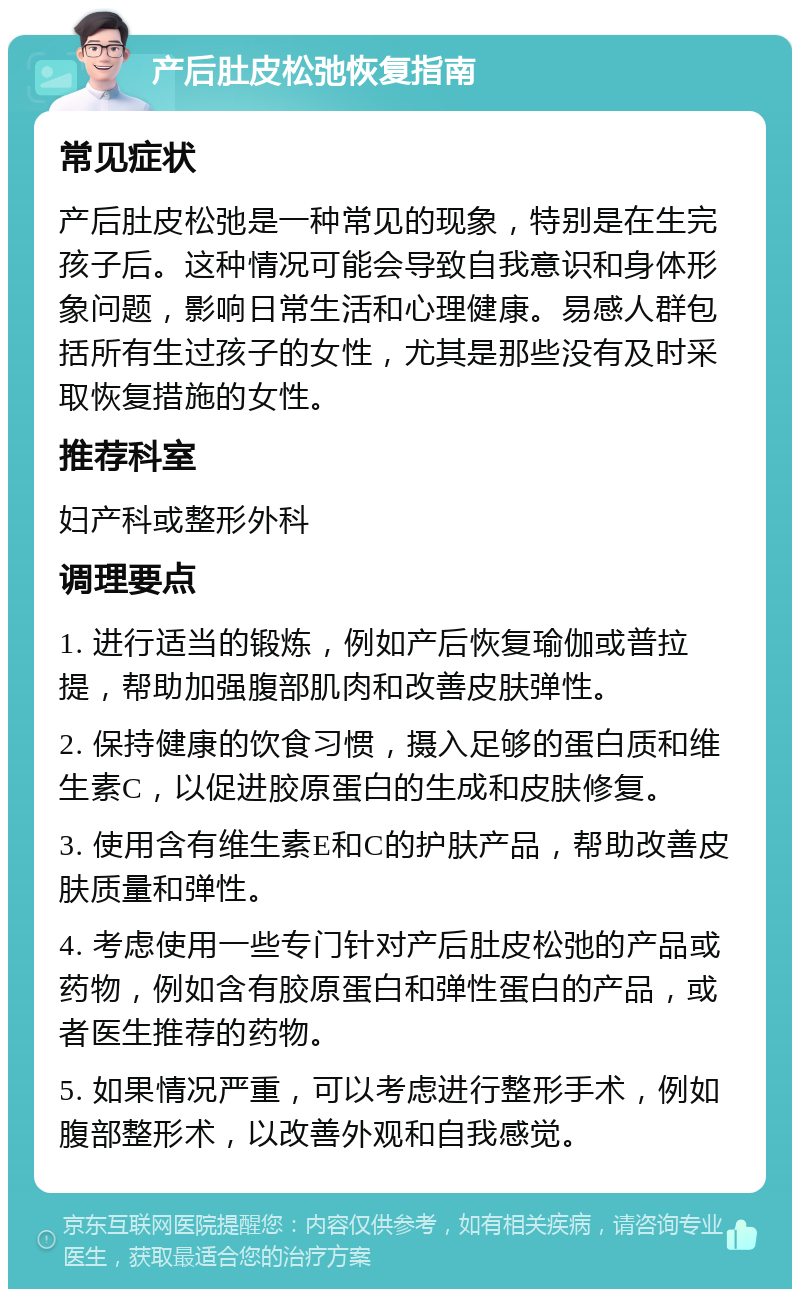 产后肚皮松弛恢复指南 常见症状 产后肚皮松弛是一种常见的现象，特别是在生完孩子后。这种情况可能会导致自我意识和身体形象问题，影响日常生活和心理健康。易感人群包括所有生过孩子的女性，尤其是那些没有及时采取恢复措施的女性。 推荐科室 妇产科或整形外科 调理要点 1. 进行适当的锻炼，例如产后恢复瑜伽或普拉提，帮助加强腹部肌肉和改善皮肤弹性。 2. 保持健康的饮食习惯，摄入足够的蛋白质和维生素C，以促进胶原蛋白的生成和皮肤修复。 3. 使用含有维生素E和C的护肤产品，帮助改善皮肤质量和弹性。 4. 考虑使用一些专门针对产后肚皮松弛的产品或药物，例如含有胶原蛋白和弹性蛋白的产品，或者医生推荐的药物。 5. 如果情况严重，可以考虑进行整形手术，例如腹部整形术，以改善外观和自我感觉。