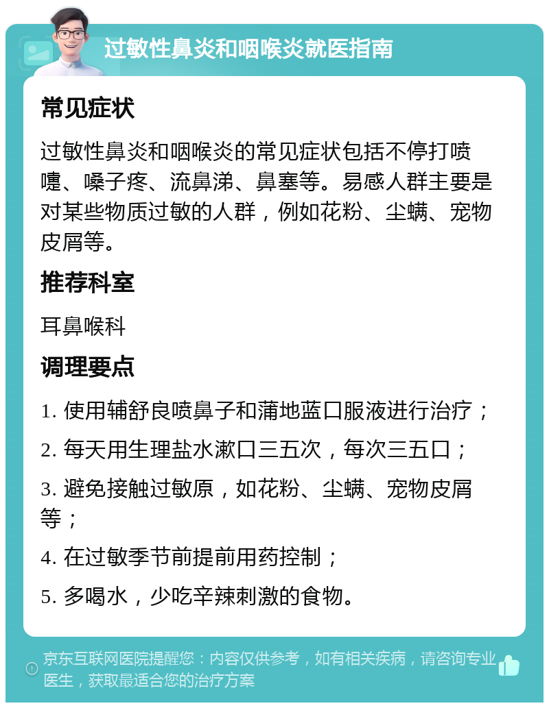 过敏性鼻炎和咽喉炎就医指南 常见症状 过敏性鼻炎和咽喉炎的常见症状包括不停打喷嚏、嗓子疼、流鼻涕、鼻塞等。易感人群主要是对某些物质过敏的人群，例如花粉、尘螨、宠物皮屑等。 推荐科室 耳鼻喉科 调理要点 1. 使用辅舒良喷鼻子和蒲地蓝口服液进行治疗； 2. 每天用生理盐水漱口三五次，每次三五口； 3. 避免接触过敏原，如花粉、尘螨、宠物皮屑等； 4. 在过敏季节前提前用药控制； 5. 多喝水，少吃辛辣刺激的食物。