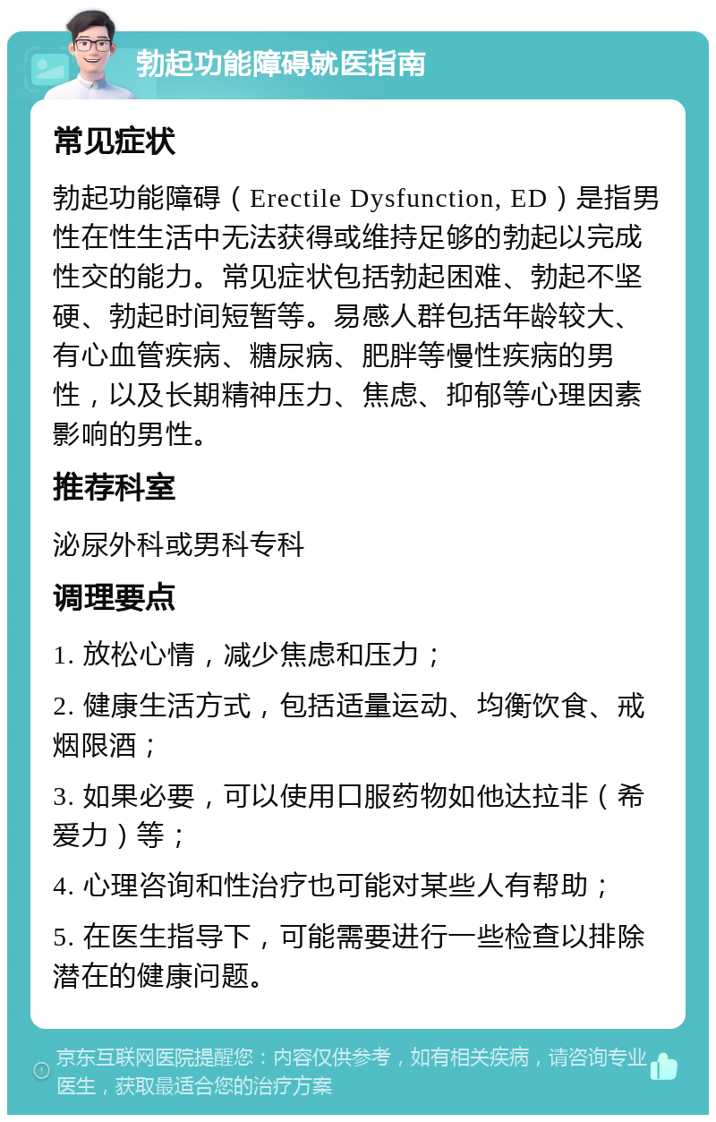 勃起功能障碍就医指南 常见症状 勃起功能障碍（Erectile Dysfunction, ED）是指男性在性生活中无法获得或维持足够的勃起以完成性交的能力。常见症状包括勃起困难、勃起不坚硬、勃起时间短暂等。易感人群包括年龄较大、有心血管疾病、糖尿病、肥胖等慢性疾病的男性，以及长期精神压力、焦虑、抑郁等心理因素影响的男性。 推荐科室 泌尿外科或男科专科 调理要点 1. 放松心情，减少焦虑和压力； 2. 健康生活方式，包括适量运动、均衡饮食、戒烟限酒； 3. 如果必要，可以使用口服药物如他达拉非（希爱力）等； 4. 心理咨询和性治疗也可能对某些人有帮助； 5. 在医生指导下，可能需要进行一些检查以排除潜在的健康问题。