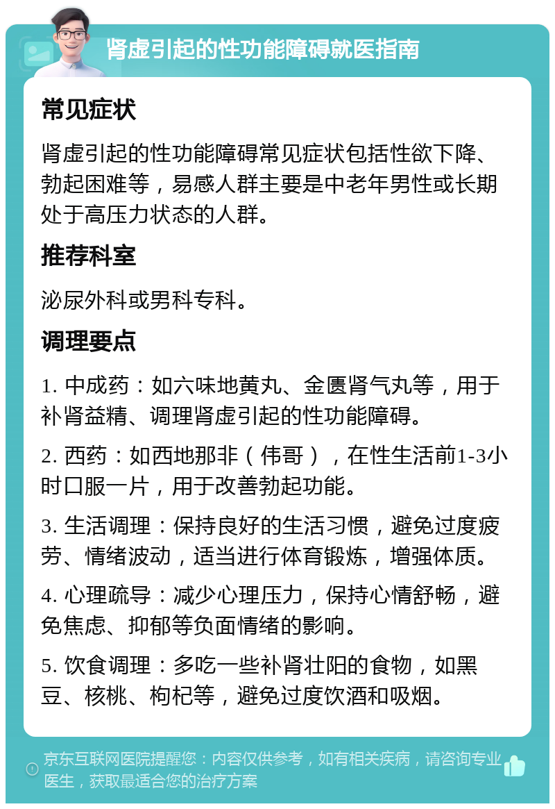 肾虚引起的性功能障碍就医指南 常见症状 肾虚引起的性功能障碍常见症状包括性欲下降、勃起困难等，易感人群主要是中老年男性或长期处于高压力状态的人群。 推荐科室 泌尿外科或男科专科。 调理要点 1. 中成药：如六味地黄丸、金匮肾气丸等，用于补肾益精、调理肾虚引起的性功能障碍。 2. 西药：如西地那非（伟哥），在性生活前1-3小时口服一片，用于改善勃起功能。 3. 生活调理：保持良好的生活习惯，避免过度疲劳、情绪波动，适当进行体育锻炼，增强体质。 4. 心理疏导：减少心理压力，保持心情舒畅，避免焦虑、抑郁等负面情绪的影响。 5. 饮食调理：多吃一些补肾壮阳的食物，如黑豆、核桃、枸杞等，避免过度饮酒和吸烟。