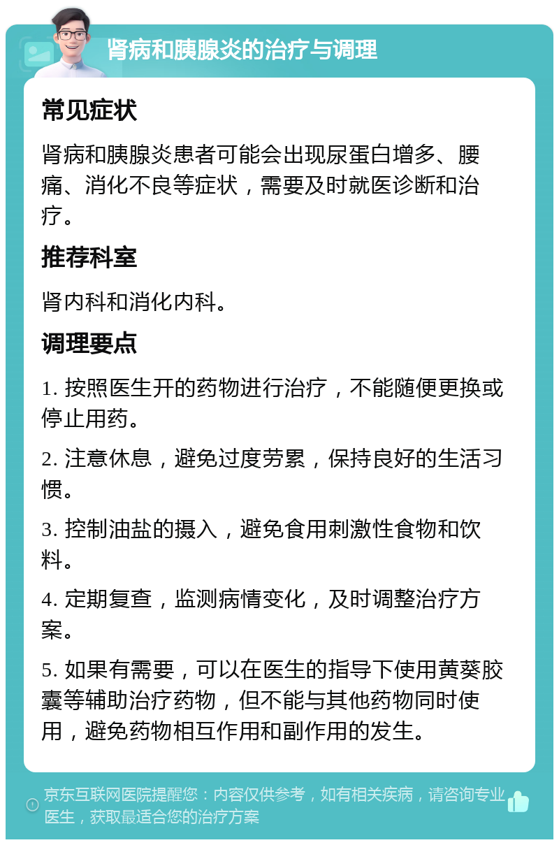 肾病和胰腺炎的治疗与调理 常见症状 肾病和胰腺炎患者可能会出现尿蛋白增多、腰痛、消化不良等症状，需要及时就医诊断和治疗。 推荐科室 肾内科和消化内科。 调理要点 1. 按照医生开的药物进行治疗，不能随便更换或停止用药。 2. 注意休息，避免过度劳累，保持良好的生活习惯。 3. 控制油盐的摄入，避免食用刺激性食物和饮料。 4. 定期复查，监测病情变化，及时调整治疗方案。 5. 如果有需要，可以在医生的指导下使用黄葵胶囊等辅助治疗药物，但不能与其他药物同时使用，避免药物相互作用和副作用的发生。