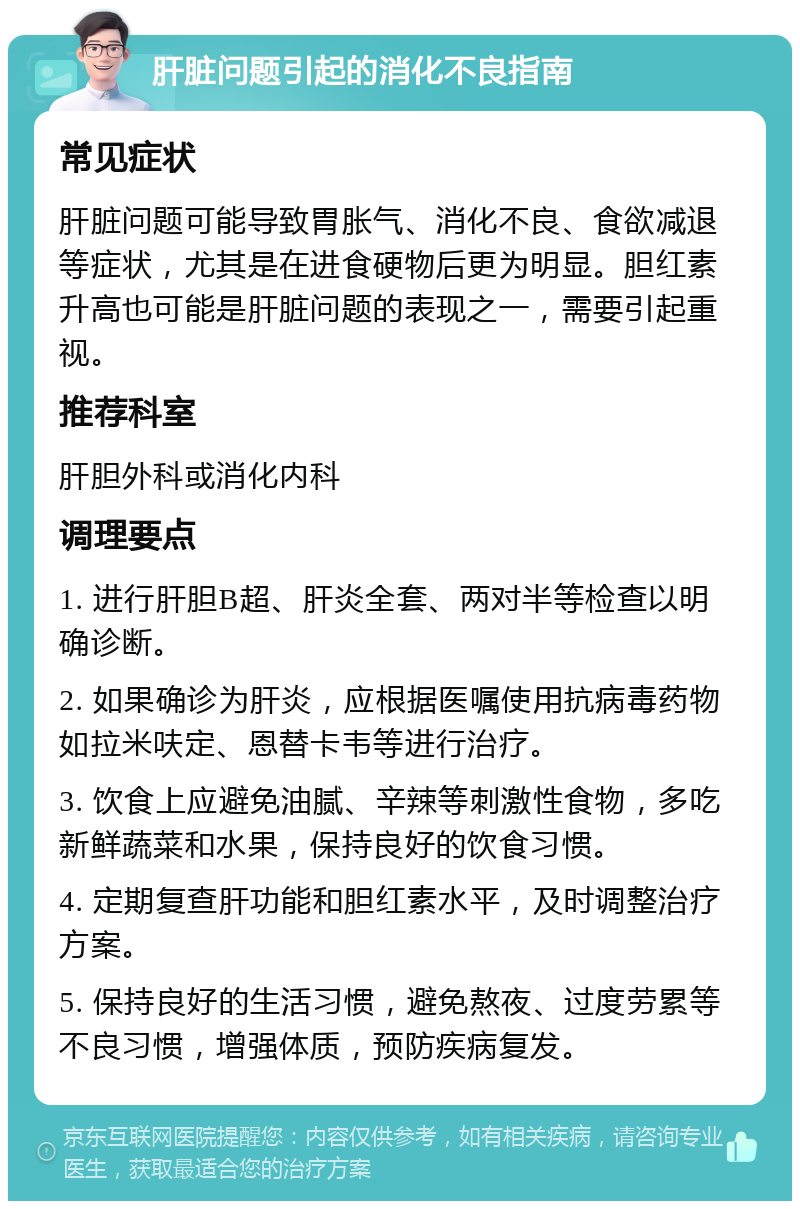 肝脏问题引起的消化不良指南 常见症状 肝脏问题可能导致胃胀气、消化不良、食欲减退等症状，尤其是在进食硬物后更为明显。胆红素升高也可能是肝脏问题的表现之一，需要引起重视。 推荐科室 肝胆外科或消化内科 调理要点 1. 进行肝胆B超、肝炎全套、两对半等检查以明确诊断。 2. 如果确诊为肝炎，应根据医嘱使用抗病毒药物如拉米呋定、恩替卡韦等进行治疗。 3. 饮食上应避免油腻、辛辣等刺激性食物，多吃新鲜蔬菜和水果，保持良好的饮食习惯。 4. 定期复查肝功能和胆红素水平，及时调整治疗方案。 5. 保持良好的生活习惯，避免熬夜、过度劳累等不良习惯，增强体质，预防疾病复发。