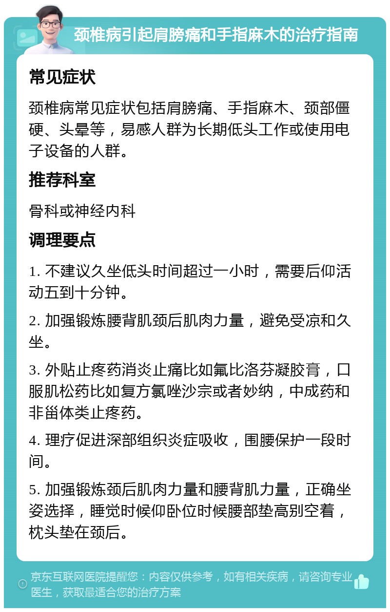 颈椎病引起肩膀痛和手指麻木的治疗指南 常见症状 颈椎病常见症状包括肩膀痛、手指麻木、颈部僵硬、头晕等，易感人群为长期低头工作或使用电子设备的人群。 推荐科室 骨科或神经内科 调理要点 1. 不建议久坐低头时间超过一小时，需要后仰活动五到十分钟。 2. 加强锻炼腰背肌颈后肌肉力量，避免受凉和久坐。 3. 外贴止疼药消炎止痛比如氟比洛芬凝胶膏，口服肌松药比如复方氯唑沙宗或者妙纳，中成药和非甾体类止疼药。 4. 理疗促进深部组织炎症吸收，围腰保护一段时间。 5. 加强锻炼颈后肌肉力量和腰背肌力量，正确坐姿选择，睡觉时候仰卧位时候腰部垫高别空着，枕头垫在颈后。