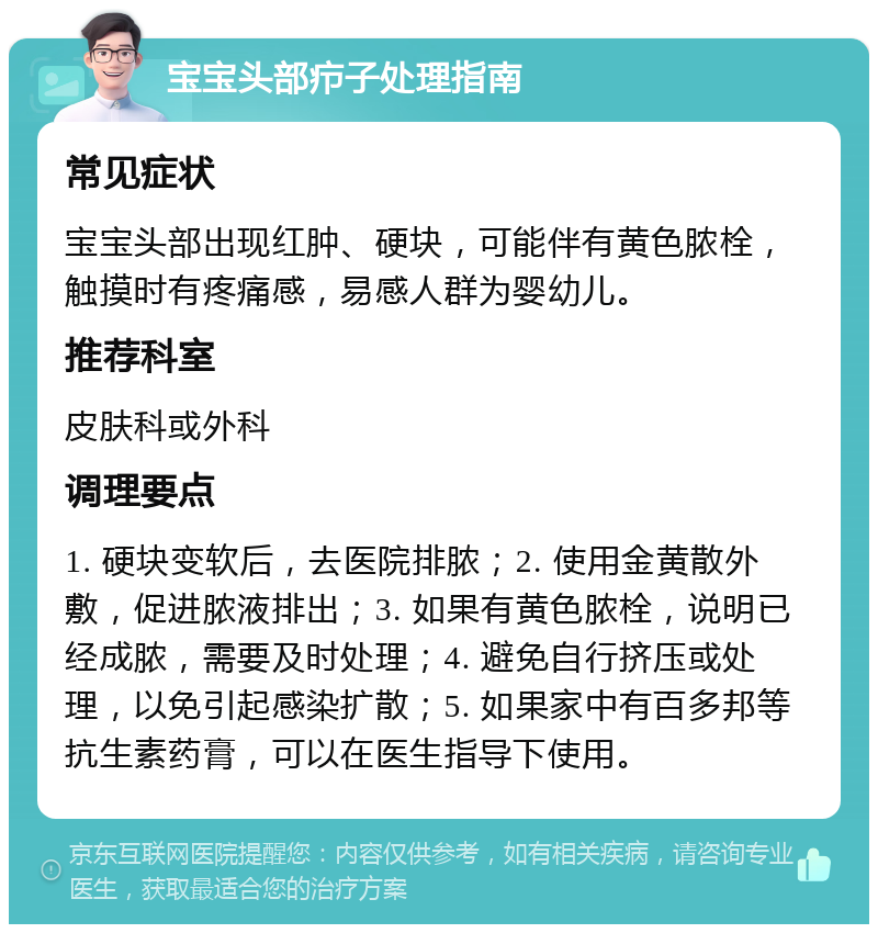 宝宝头部疖子处理指南 常见症状 宝宝头部出现红肿、硬块，可能伴有黄色脓栓，触摸时有疼痛感，易感人群为婴幼儿。 推荐科室 皮肤科或外科 调理要点 1. 硬块变软后，去医院排脓；2. 使用金黄散外敷，促进脓液排出；3. 如果有黄色脓栓，说明已经成脓，需要及时处理；4. 避免自行挤压或处理，以免引起感染扩散；5. 如果家中有百多邦等抗生素药膏，可以在医生指导下使用。