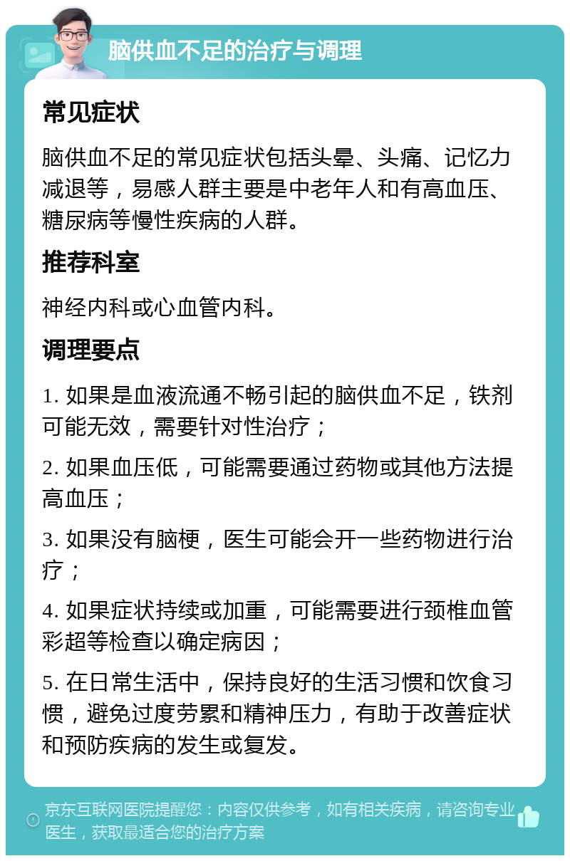 脑供血不足的治疗与调理 常见症状 脑供血不足的常见症状包括头晕、头痛、记忆力减退等，易感人群主要是中老年人和有高血压、糖尿病等慢性疾病的人群。 推荐科室 神经内科或心血管内科。 调理要点 1. 如果是血液流通不畅引起的脑供血不足，铁剂可能无效，需要针对性治疗； 2. 如果血压低，可能需要通过药物或其他方法提高血压； 3. 如果没有脑梗，医生可能会开一些药物进行治疗； 4. 如果症状持续或加重，可能需要进行颈椎血管彩超等检查以确定病因； 5. 在日常生活中，保持良好的生活习惯和饮食习惯，避免过度劳累和精神压力，有助于改善症状和预防疾病的发生或复发。