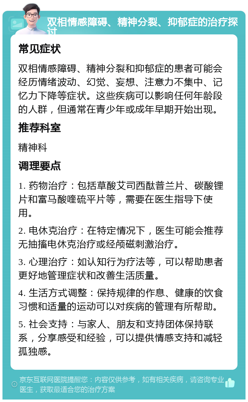 双相情感障碍、精神分裂、抑郁症的治疗探讨 常见症状 双相情感障碍、精神分裂和抑郁症的患者可能会经历情绪波动、幻觉、妄想、注意力不集中、记忆力下降等症状。这些疾病可以影响任何年龄段的人群，但通常在青少年或成年早期开始出现。 推荐科室 精神科 调理要点 1. 药物治疗：包括草酸艾司西酞普兰片、碳酸锂片和富马酸喹硫平片等，需要在医生指导下使用。 2. 电休克治疗：在特定情况下，医生可能会推荐无抽搐电休克治疗或经颅磁刺激治疗。 3. 心理治疗：如认知行为疗法等，可以帮助患者更好地管理症状和改善生活质量。 4. 生活方式调整：保持规律的作息、健康的饮食习惯和适量的运动可以对疾病的管理有所帮助。 5. 社会支持：与家人、朋友和支持团体保持联系，分享感受和经验，可以提供情感支持和减轻孤独感。