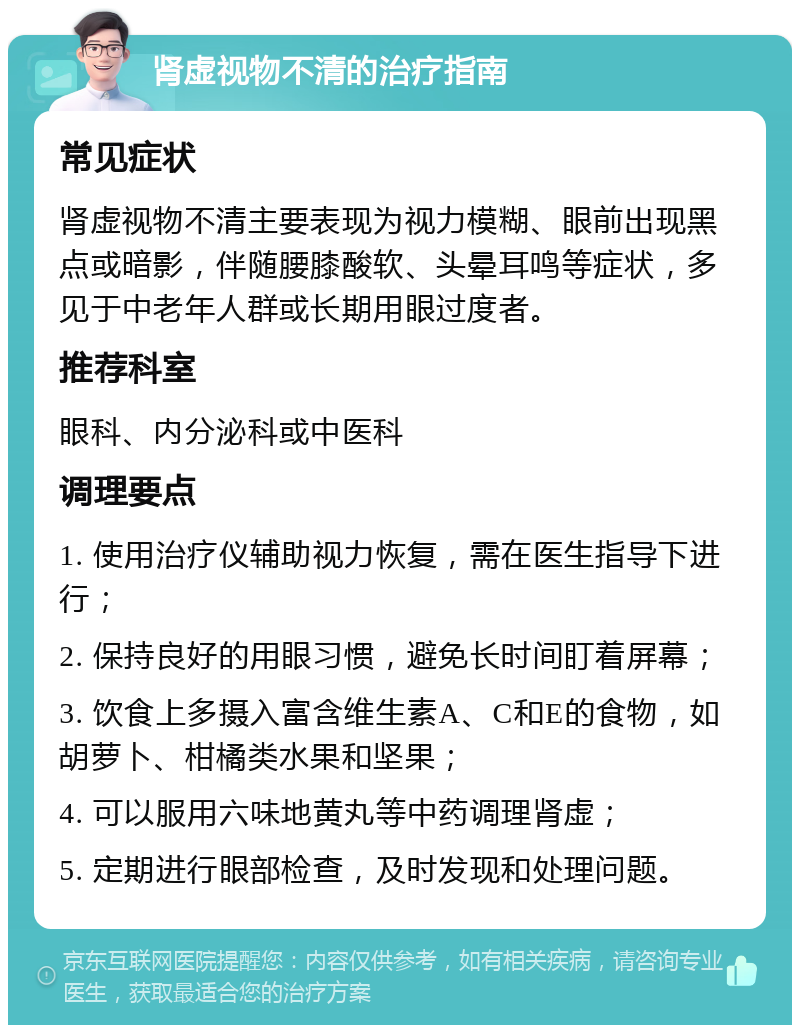 肾虚视物不清的治疗指南 常见症状 肾虚视物不清主要表现为视力模糊、眼前出现黑点或暗影，伴随腰膝酸软、头晕耳鸣等症状，多见于中老年人群或长期用眼过度者。 推荐科室 眼科、内分泌科或中医科 调理要点 1. 使用治疗仪辅助视力恢复，需在医生指导下进行； 2. 保持良好的用眼习惯，避免长时间盯着屏幕； 3. 饮食上多摄入富含维生素A、C和E的食物，如胡萝卜、柑橘类水果和坚果； 4. 可以服用六味地黄丸等中药调理肾虚； 5. 定期进行眼部检查，及时发现和处理问题。