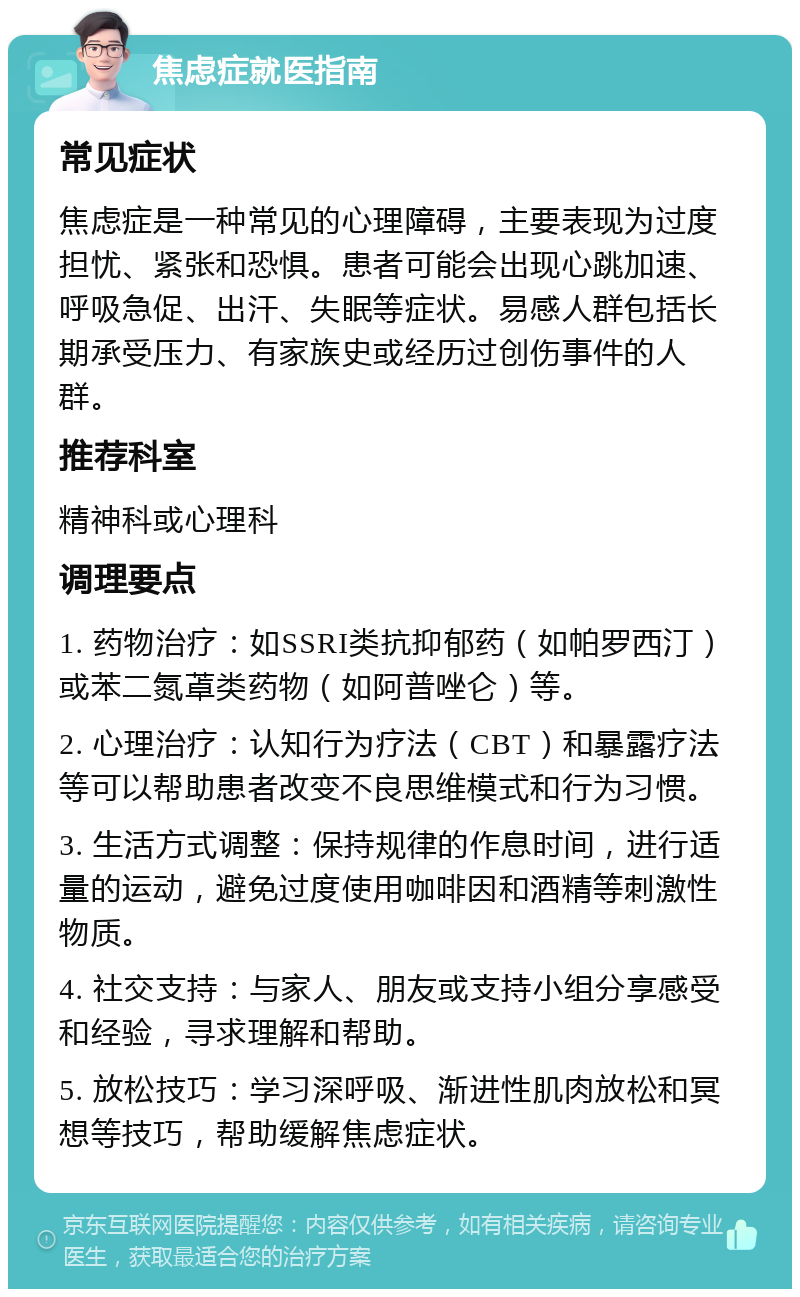 焦虑症就医指南 常见症状 焦虑症是一种常见的心理障碍，主要表现为过度担忧、紧张和恐惧。患者可能会出现心跳加速、呼吸急促、出汗、失眠等症状。易感人群包括长期承受压力、有家族史或经历过创伤事件的人群。 推荐科室 精神科或心理科 调理要点 1. 药物治疗：如SSRI类抗抑郁药（如帕罗西汀）或苯二氮䓬类药物（如阿普唑仑）等。 2. 心理治疗：认知行为疗法（CBT）和暴露疗法等可以帮助患者改变不良思维模式和行为习惯。 3. 生活方式调整：保持规律的作息时间，进行适量的运动，避免过度使用咖啡因和酒精等刺激性物质。 4. 社交支持：与家人、朋友或支持小组分享感受和经验，寻求理解和帮助。 5. 放松技巧：学习深呼吸、渐进性肌肉放松和冥想等技巧，帮助缓解焦虑症状。