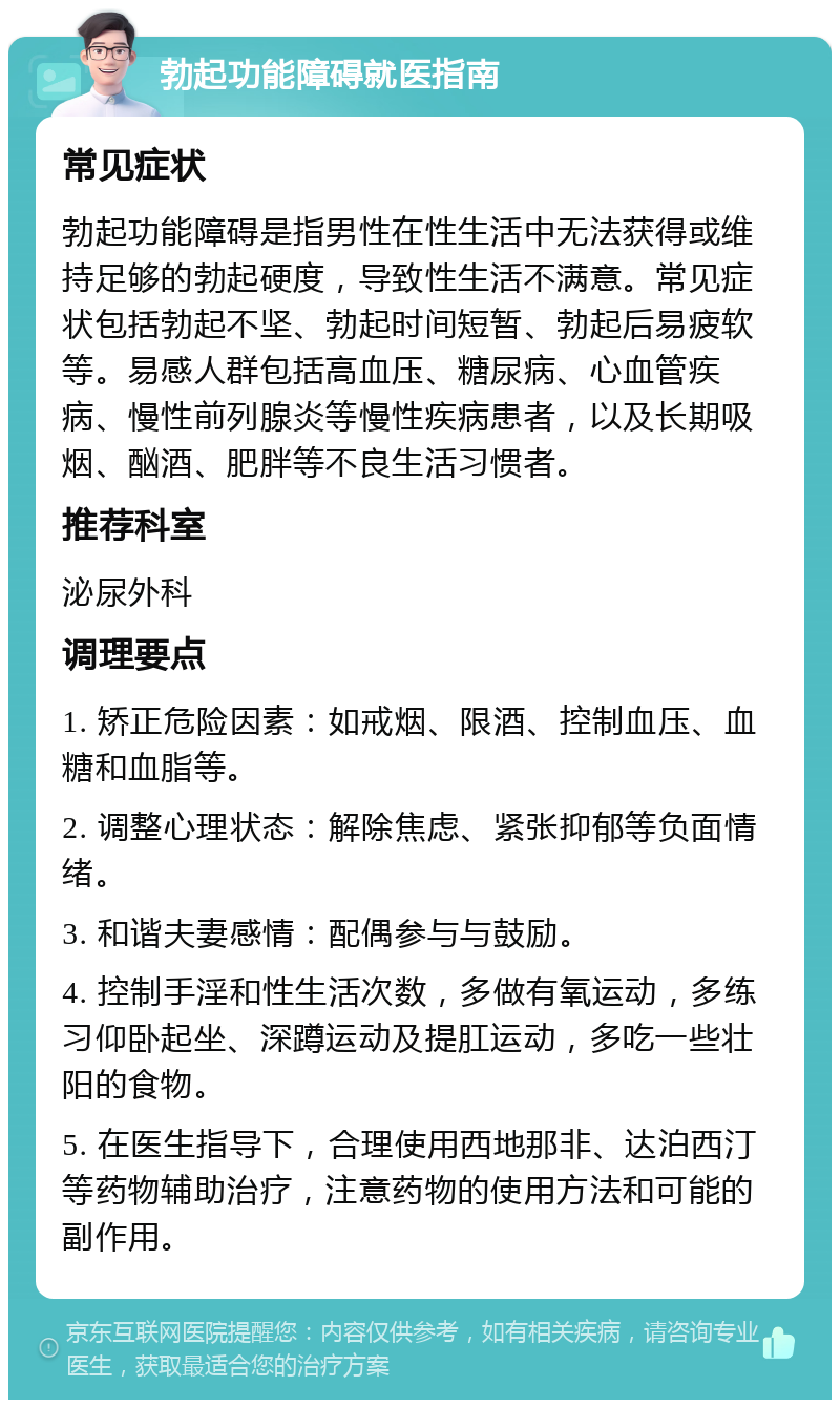 勃起功能障碍就医指南 常见症状 勃起功能障碍是指男性在性生活中无法获得或维持足够的勃起硬度，导致性生活不满意。常见症状包括勃起不坚、勃起时间短暂、勃起后易疲软等。易感人群包括高血压、糖尿病、心血管疾病、慢性前列腺炎等慢性疾病患者，以及长期吸烟、酗酒、肥胖等不良生活习惯者。 推荐科室 泌尿外科 调理要点 1. 矫正危险因素：如戒烟、限酒、控制血压、血糖和血脂等。 2. 调整心理状态：解除焦虑、紧张抑郁等负面情绪。 3. 和谐夫妻感情：配偶参与与鼓励。 4. 控制手淫和性生活次数，多做有氧运动，多练习仰卧起坐、深蹲运动及提肛运动，多吃一些壮阳的食物。 5. 在医生指导下，合理使用西地那非、达泊西汀等药物辅助治疗，注意药物的使用方法和可能的副作用。