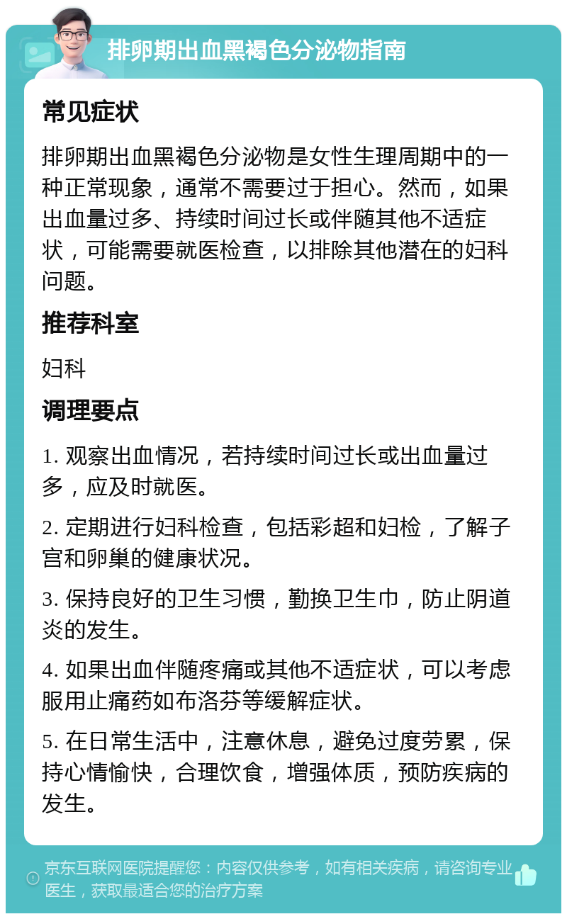 排卵期出血黑褐色分泌物指南 常见症状 排卵期出血黑褐色分泌物是女性生理周期中的一种正常现象，通常不需要过于担心。然而，如果出血量过多、持续时间过长或伴随其他不适症状，可能需要就医检查，以排除其他潜在的妇科问题。 推荐科室 妇科 调理要点 1. 观察出血情况，若持续时间过长或出血量过多，应及时就医。 2. 定期进行妇科检查，包括彩超和妇检，了解子宫和卵巢的健康状况。 3. 保持良好的卫生习惯，勤换卫生巾，防止阴道炎的发生。 4. 如果出血伴随疼痛或其他不适症状，可以考虑服用止痛药如布洛芬等缓解症状。 5. 在日常生活中，注意休息，避免过度劳累，保持心情愉快，合理饮食，增强体质，预防疾病的发生。