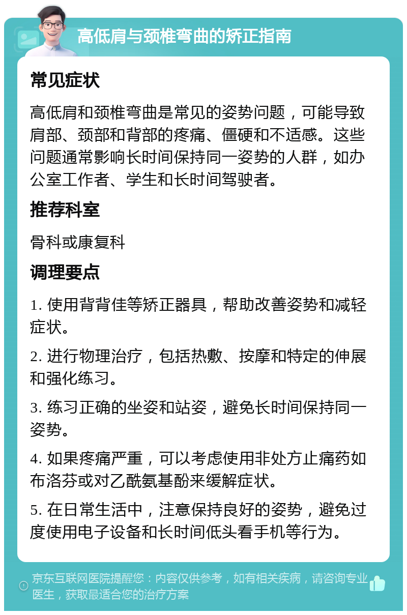 高低肩与颈椎弯曲的矫正指南 常见症状 高低肩和颈椎弯曲是常见的姿势问题，可能导致肩部、颈部和背部的疼痛、僵硬和不适感。这些问题通常影响长时间保持同一姿势的人群，如办公室工作者、学生和长时间驾驶者。 推荐科室 骨科或康复科 调理要点 1. 使用背背佳等矫正器具，帮助改善姿势和减轻症状。 2. 进行物理治疗，包括热敷、按摩和特定的伸展和强化练习。 3. 练习正确的坐姿和站姿，避免长时间保持同一姿势。 4. 如果疼痛严重，可以考虑使用非处方止痛药如布洛芬或对乙酰氨基酚来缓解症状。 5. 在日常生活中，注意保持良好的姿势，避免过度使用电子设备和长时间低头看手机等行为。