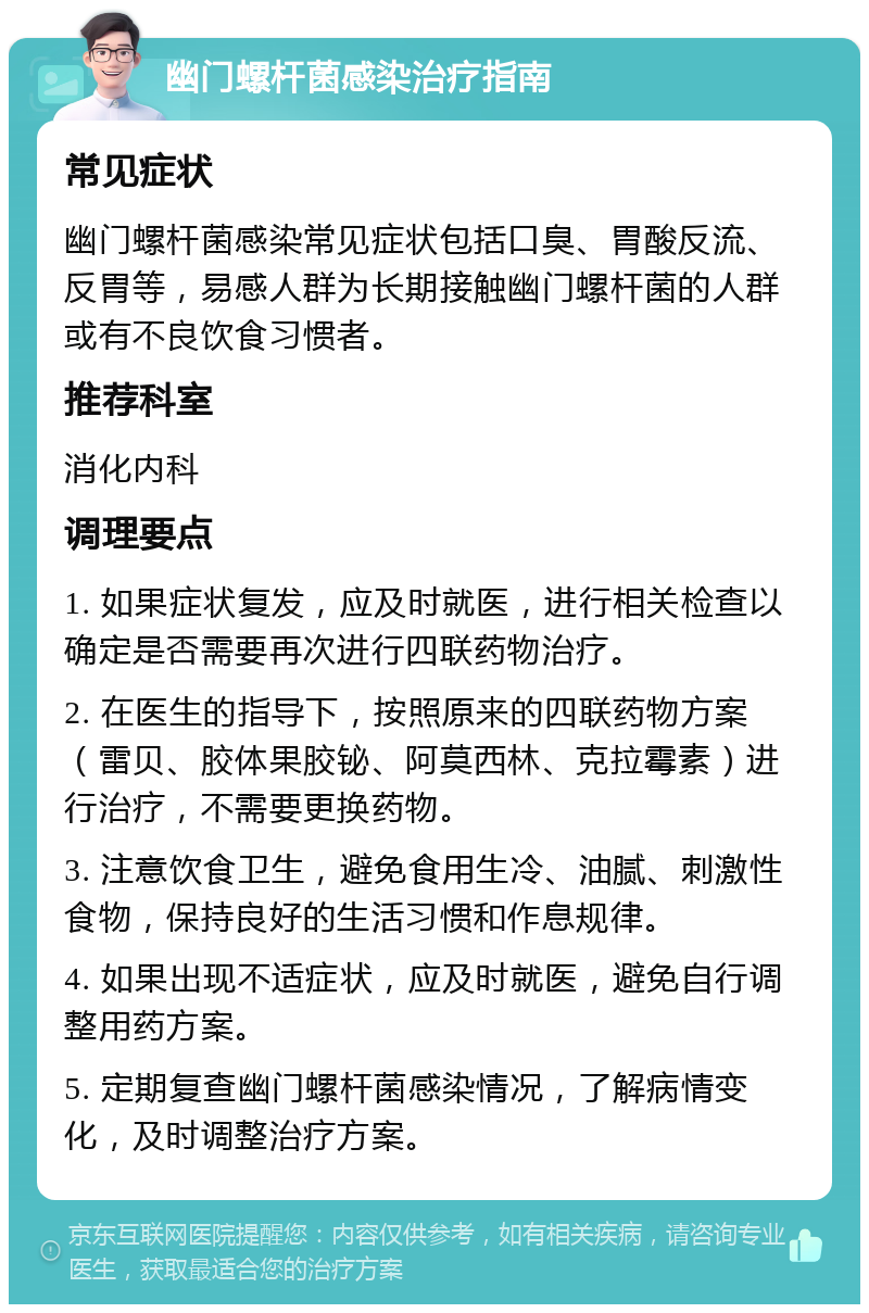 幽门螺杆菌感染治疗指南 常见症状 幽门螺杆菌感染常见症状包括口臭、胃酸反流、反胃等，易感人群为长期接触幽门螺杆菌的人群或有不良饮食习惯者。 推荐科室 消化内科 调理要点 1. 如果症状复发，应及时就医，进行相关检查以确定是否需要再次进行四联药物治疗。 2. 在医生的指导下，按照原来的四联药物方案（雷贝、胶体果胶铋、阿莫西林、克拉霉素）进行治疗，不需要更换药物。 3. 注意饮食卫生，避免食用生冷、油腻、刺激性食物，保持良好的生活习惯和作息规律。 4. 如果出现不适症状，应及时就医，避免自行调整用药方案。 5. 定期复查幽门螺杆菌感染情况，了解病情变化，及时调整治疗方案。