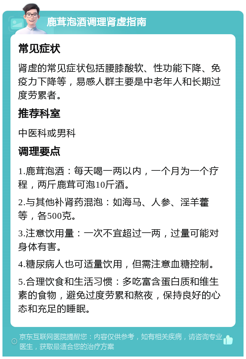 鹿茸泡酒调理肾虚指南 常见症状 肾虚的常见症状包括腰膝酸软、性功能下降、免疫力下降等，易感人群主要是中老年人和长期过度劳累者。 推荐科室 中医科或男科 调理要点 1.鹿茸泡酒：每天喝一两以内，一个月为一个疗程，两斤鹿茸可泡10斤酒。 2.与其他补肾药混泡：如海马、人参、淫羊藿等，各500克。 3.注意饮用量：一次不宜超过一两，过量可能对身体有害。 4.糖尿病人也可适量饮用，但需注意血糖控制。 5.合理饮食和生活习惯：多吃富含蛋白质和维生素的食物，避免过度劳累和熬夜，保持良好的心态和充足的睡眠。