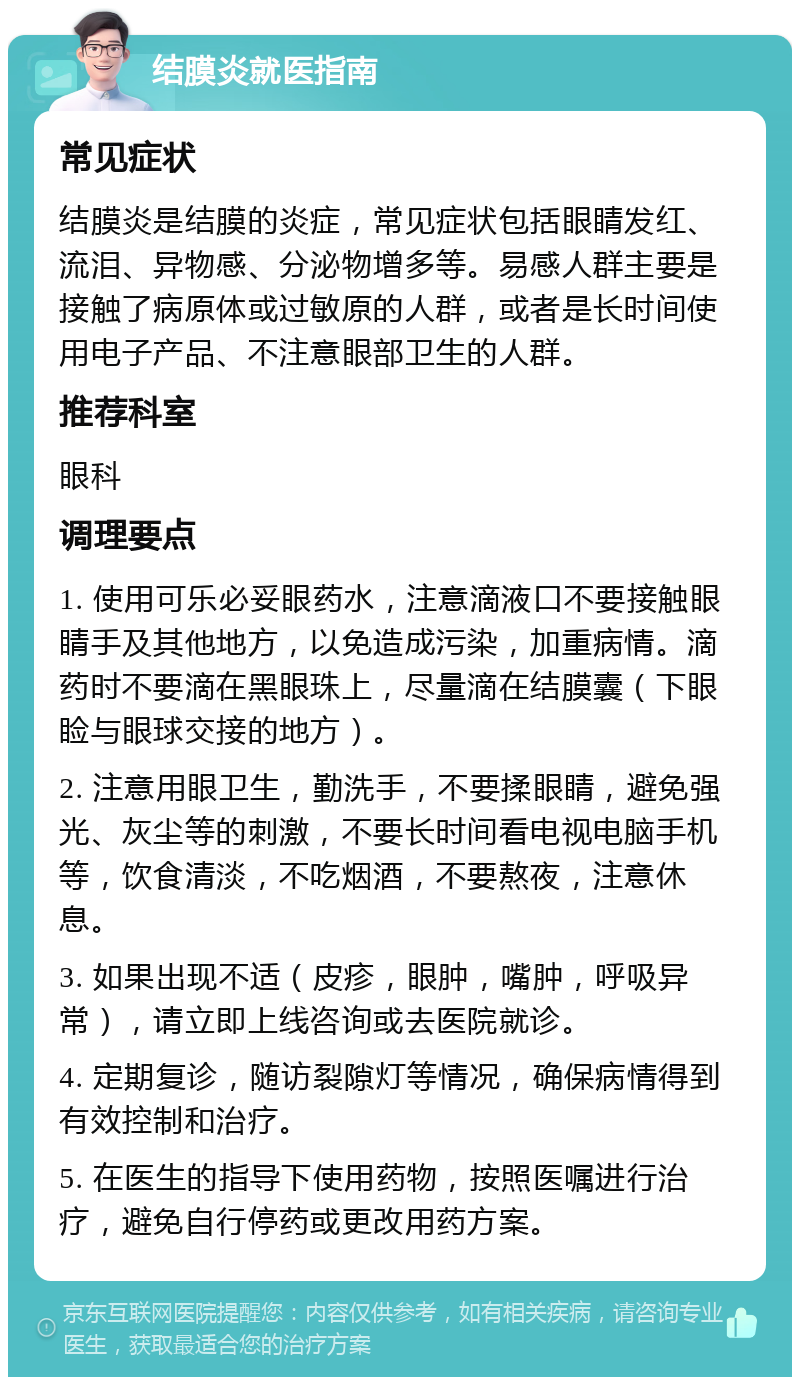 结膜炎就医指南 常见症状 结膜炎是结膜的炎症，常见症状包括眼睛发红、流泪、异物感、分泌物增多等。易感人群主要是接触了病原体或过敏原的人群，或者是长时间使用电子产品、不注意眼部卫生的人群。 推荐科室 眼科 调理要点 1. 使用可乐必妥眼药水，注意滴液口不要接触眼睛手及其他地方，以免造成污染，加重病情。滴药时不要滴在黑眼珠上，尽量滴在结膜囊（下眼睑与眼球交接的地方）。 2. 注意用眼卫生，勤洗手，不要揉眼睛，避免强光、灰尘等的刺激，不要长时间看电视电脑手机等，饮食清淡，不吃烟酒，不要熬夜，注意休息。 3. 如果出现不适（皮疹，眼肿，嘴肿，呼吸异常），请立即上线咨询或去医院就诊。 4. 定期复诊，随访裂隙灯等情况，确保病情得到有效控制和治疗。 5. 在医生的指导下使用药物，按照医嘱进行治疗，避免自行停药或更改用药方案。