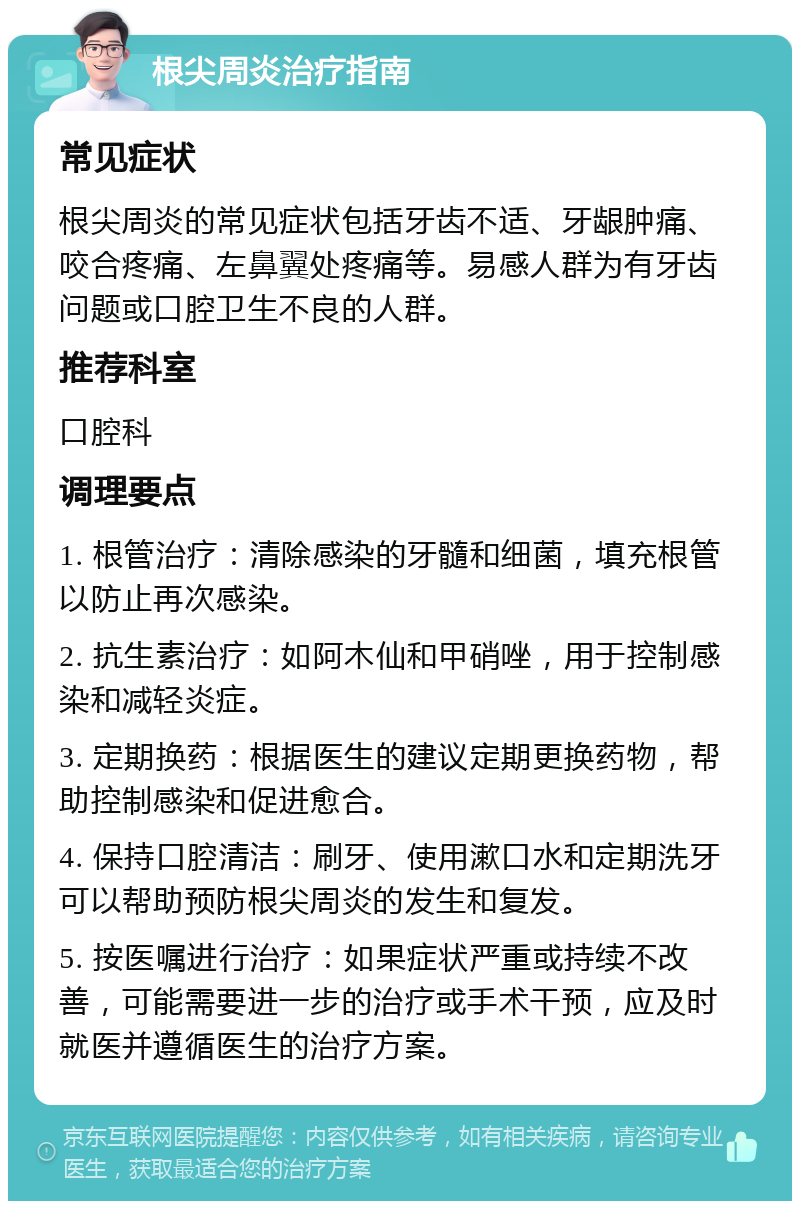 根尖周炎治疗指南 常见症状 根尖周炎的常见症状包括牙齿不适、牙龈肿痛、咬合疼痛、左鼻翼处疼痛等。易感人群为有牙齿问题或口腔卫生不良的人群。 推荐科室 口腔科 调理要点 1. 根管治疗：清除感染的牙髓和细菌，填充根管以防止再次感染。 2. 抗生素治疗：如阿木仙和甲硝唑，用于控制感染和减轻炎症。 3. 定期换药：根据医生的建议定期更换药物，帮助控制感染和促进愈合。 4. 保持口腔清洁：刷牙、使用漱口水和定期洗牙可以帮助预防根尖周炎的发生和复发。 5. 按医嘱进行治疗：如果症状严重或持续不改善，可能需要进一步的治疗或手术干预，应及时就医并遵循医生的治疗方案。