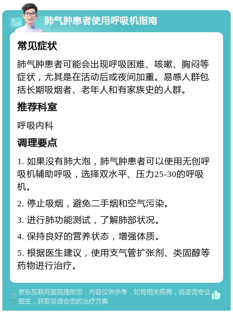 肺气肿患者使用呼吸机指南 常见症状 肺气肿患者可能会出现呼吸困难、咳嗽、胸闷等症状，尤其是在活动后或夜间加重。易感人群包括长期吸烟者、老年人和有家族史的人群。 推荐科室 呼吸内科 调理要点 1. 如果没有肺大泡，肺气肿患者可以使用无创呼吸机辅助呼吸，选择双水平、压力25-30的呼吸机。 2. 停止吸烟，避免二手烟和空气污染。 3. 进行肺功能测试，了解肺部状况。 4. 保持良好的营养状态，增强体质。 5. 根据医生建议，使用支气管扩张剂、类固醇等药物进行治疗。