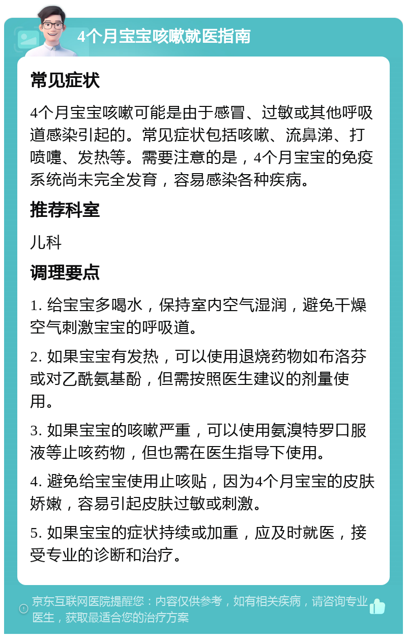 4个月宝宝咳嗽就医指南 常见症状 4个月宝宝咳嗽可能是由于感冒、过敏或其他呼吸道感染引起的。常见症状包括咳嗽、流鼻涕、打喷嚏、发热等。需要注意的是，4个月宝宝的免疫系统尚未完全发育，容易感染各种疾病。 推荐科室 儿科 调理要点 1. 给宝宝多喝水，保持室内空气湿润，避免干燥空气刺激宝宝的呼吸道。 2. 如果宝宝有发热，可以使用退烧药物如布洛芬或对乙酰氨基酚，但需按照医生建议的剂量使用。 3. 如果宝宝的咳嗽严重，可以使用氨溴特罗口服液等止咳药物，但也需在医生指导下使用。 4. 避免给宝宝使用止咳贴，因为4个月宝宝的皮肤娇嫩，容易引起皮肤过敏或刺激。 5. 如果宝宝的症状持续或加重，应及时就医，接受专业的诊断和治疗。