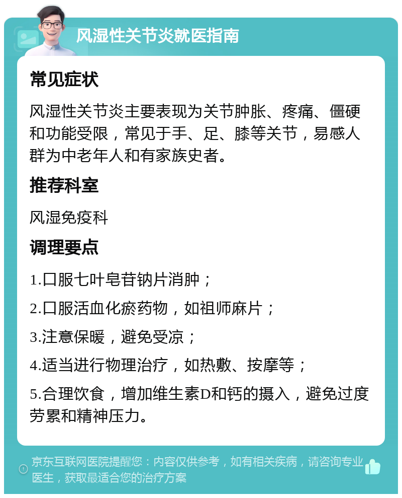 风湿性关节炎就医指南 常见症状 风湿性关节炎主要表现为关节肿胀、疼痛、僵硬和功能受限，常见于手、足、膝等关节，易感人群为中老年人和有家族史者。 推荐科室 风湿免疫科 调理要点 1.口服七叶皂苷钠片消肿； 2.口服活血化瘀药物，如祖师麻片； 3.注意保暖，避免受凉； 4.适当进行物理治疗，如热敷、按摩等； 5.合理饮食，增加维生素D和钙的摄入，避免过度劳累和精神压力。