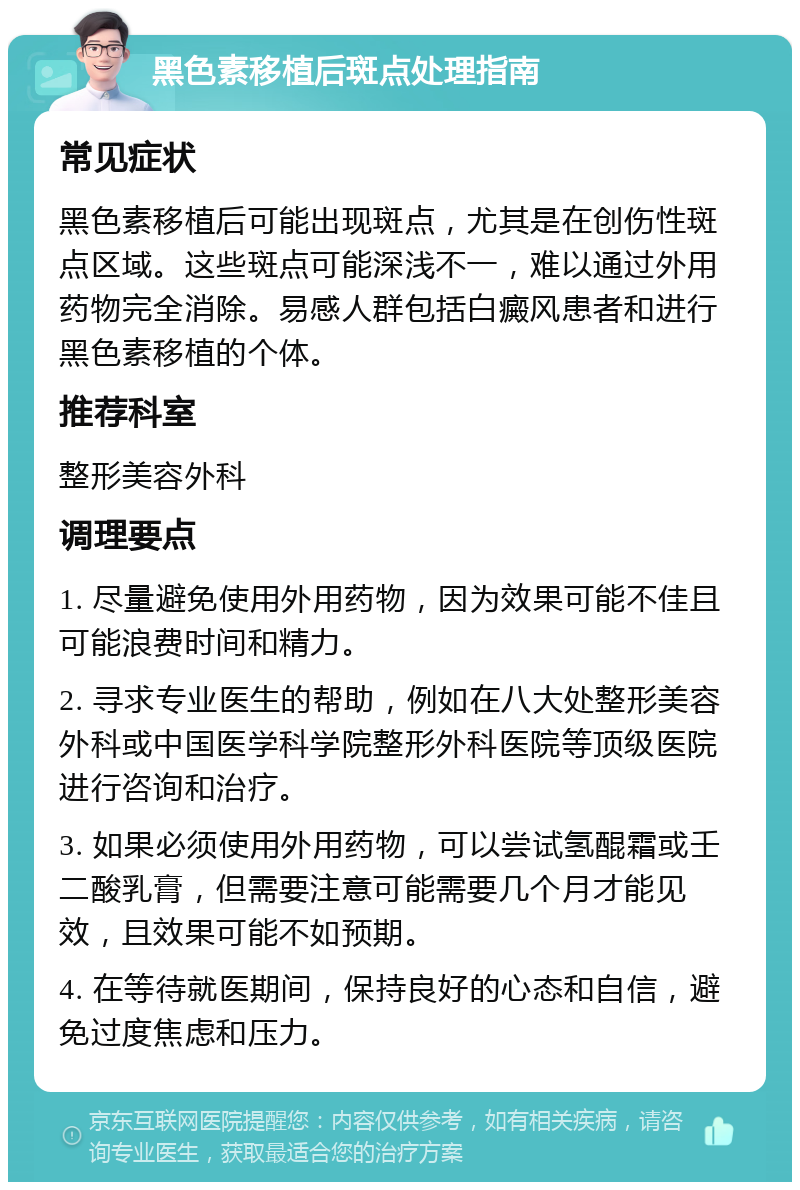 黑色素移植后斑点处理指南 常见症状 黑色素移植后可能出现斑点，尤其是在创伤性斑点区域。这些斑点可能深浅不一，难以通过外用药物完全消除。易感人群包括白癜风患者和进行黑色素移植的个体。 推荐科室 整形美容外科 调理要点 1. 尽量避免使用外用药物，因为效果可能不佳且可能浪费时间和精力。 2. 寻求专业医生的帮助，例如在八大处整形美容外科或中国医学科学院整形外科医院等顶级医院进行咨询和治疗。 3. 如果必须使用外用药物，可以尝试氢醌霜或壬二酸乳膏，但需要注意可能需要几个月才能见效，且效果可能不如预期。 4. 在等待就医期间，保持良好的心态和自信，避免过度焦虑和压力。