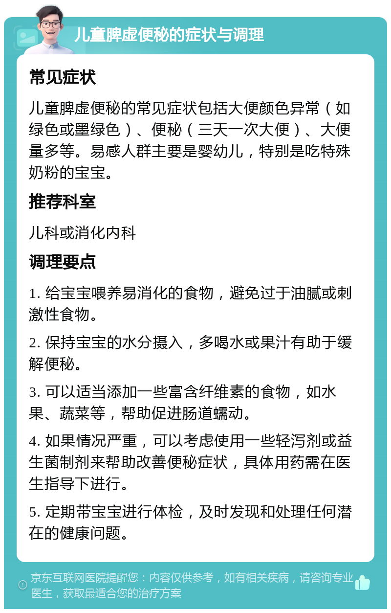 儿童脾虚便秘的症状与调理 常见症状 儿童脾虚便秘的常见症状包括大便颜色异常（如绿色或墨绿色）、便秘（三天一次大便）、大便量多等。易感人群主要是婴幼儿，特别是吃特殊奶粉的宝宝。 推荐科室 儿科或消化内科 调理要点 1. 给宝宝喂养易消化的食物，避免过于油腻或刺激性食物。 2. 保持宝宝的水分摄入，多喝水或果汁有助于缓解便秘。 3. 可以适当添加一些富含纤维素的食物，如水果、蔬菜等，帮助促进肠道蠕动。 4. 如果情况严重，可以考虑使用一些轻泻剂或益生菌制剂来帮助改善便秘症状，具体用药需在医生指导下进行。 5. 定期带宝宝进行体检，及时发现和处理任何潜在的健康问题。