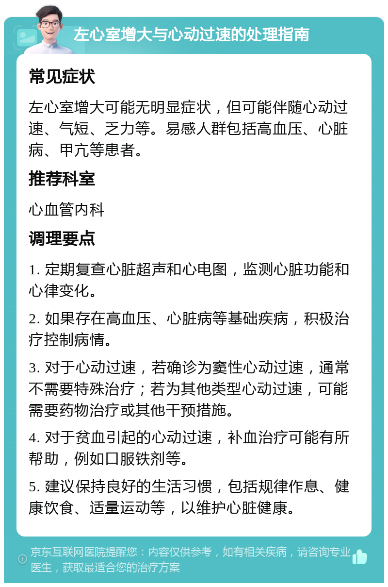 左心室增大与心动过速的处理指南 常见症状 左心室增大可能无明显症状，但可能伴随心动过速、气短、乏力等。易感人群包括高血压、心脏病、甲亢等患者。 推荐科室 心血管内科 调理要点 1. 定期复查心脏超声和心电图，监测心脏功能和心律变化。 2. 如果存在高血压、心脏病等基础疾病，积极治疗控制病情。 3. 对于心动过速，若确诊为窦性心动过速，通常不需要特殊治疗；若为其他类型心动过速，可能需要药物治疗或其他干预措施。 4. 对于贫血引起的心动过速，补血治疗可能有所帮助，例如口服铁剂等。 5. 建议保持良好的生活习惯，包括规律作息、健康饮食、适量运动等，以维护心脏健康。