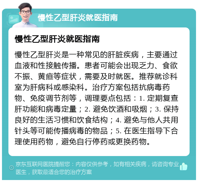 慢性乙型肝炎就医指南 慢性乙型肝炎就医指南 慢性乙型肝炎是一种常见的肝脏疾病，主要通过血液和性接触传播。患者可能会出现乏力、食欲不振、黄疸等症状，需要及时就医。推荐就诊科室为肝病科或感染科。治疗方案包括抗病毒药物、免疫调节剂等，调理要点包括：1. 定期复查肝功能和病毒定量；2. 避免饮酒和吸烟；3. 保持良好的生活习惯和饮食结构；4. 避免与他人共用针头等可能传播病毒的物品；5. 在医生指导下合理使用药物，避免自行停药或更换药物。