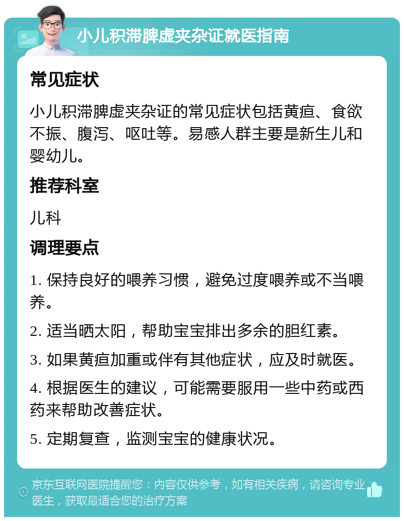 小儿积滞脾虚夹杂证就医指南 常见症状 小儿积滞脾虚夹杂证的常见症状包括黄疸、食欲不振、腹泻、呕吐等。易感人群主要是新生儿和婴幼儿。 推荐科室 儿科 调理要点 1. 保持良好的喂养习惯，避免过度喂养或不当喂养。 2. 适当晒太阳，帮助宝宝排出多余的胆红素。 3. 如果黄疸加重或伴有其他症状，应及时就医。 4. 根据医生的建议，可能需要服用一些中药或西药来帮助改善症状。 5. 定期复查，监测宝宝的健康状况。