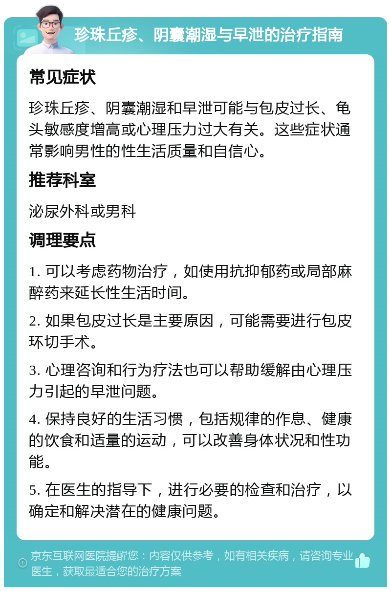 珍珠丘疹、阴囊潮湿与早泄的治疗指南 常见症状 珍珠丘疹、阴囊潮湿和早泄可能与包皮过长、龟头敏感度增高或心理压力过大有关。这些症状通常影响男性的性生活质量和自信心。 推荐科室 泌尿外科或男科 调理要点 1. 可以考虑药物治疗，如使用抗抑郁药或局部麻醉药来延长性生活时间。 2. 如果包皮过长是主要原因，可能需要进行包皮环切手术。 3. 心理咨询和行为疗法也可以帮助缓解由心理压力引起的早泄问题。 4. 保持良好的生活习惯，包括规律的作息、健康的饮食和适量的运动，可以改善身体状况和性功能。 5. 在医生的指导下，进行必要的检查和治疗，以确定和解决潜在的健康问题。