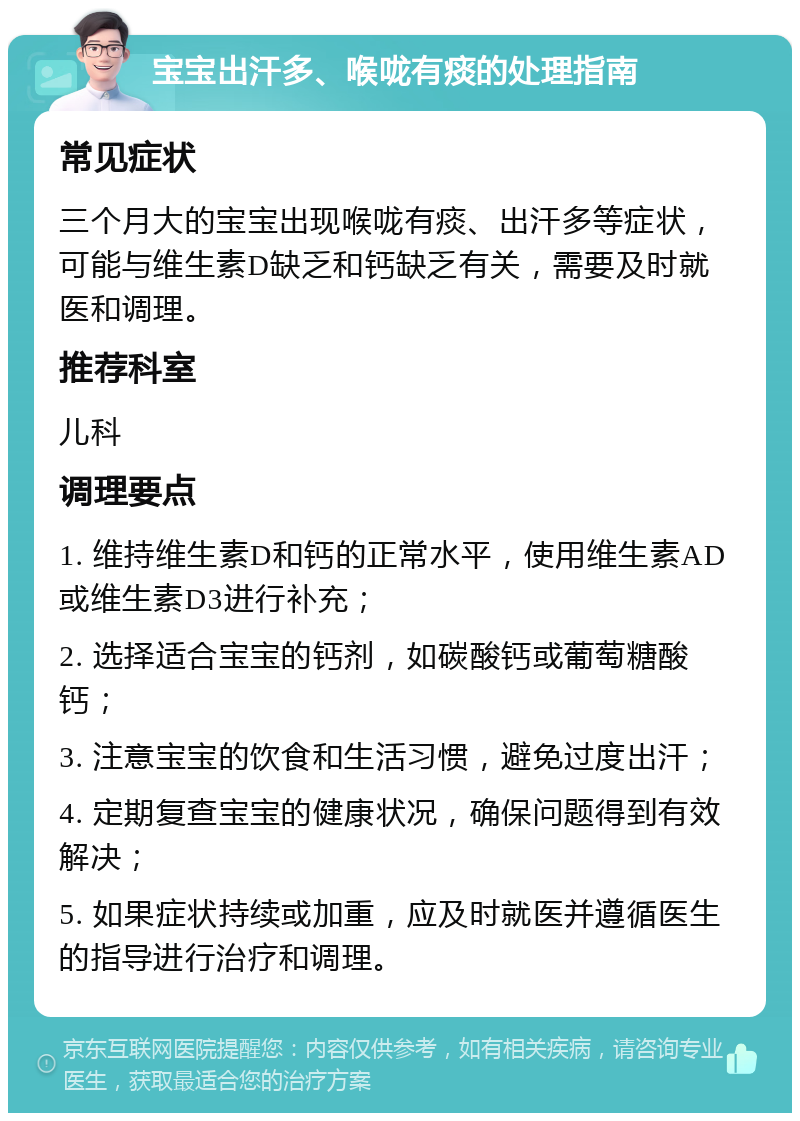 宝宝出汗多、喉咙有痰的处理指南 常见症状 三个月大的宝宝出现喉咙有痰、出汗多等症状，可能与维生素D缺乏和钙缺乏有关，需要及时就医和调理。 推荐科室 儿科 调理要点 1. 维持维生素D和钙的正常水平，使用维生素AD或维生素D3进行补充； 2. 选择适合宝宝的钙剂，如碳酸钙或葡萄糖酸钙； 3. 注意宝宝的饮食和生活习惯，避免过度出汗； 4. 定期复查宝宝的健康状况，确保问题得到有效解决； 5. 如果症状持续或加重，应及时就医并遵循医生的指导进行治疗和调理。